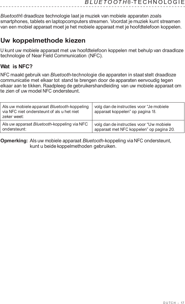 DUT C H  -  17   B L UET O O T H ® - TECHNOL OGIE   Bluetooth® draadloze technologie laat je muziek van mobiele apparaten zoals smartphones, tablets en laptopcomputers streamen. Voordat je muziek kunt streamen van een mobiel apparaat moet je het mobiele apparaat met je hoofdtelefoon koppelen.  Uw koppelmethode kiezen  U kunt uw mobiele apparaat met uw hoofdtelefoon koppelen met behulp van draadloze technologie of Near Field Communication (NFC).  Wat  is NFC? NFC maakt gebruik van Bluetooth-technologie die apparaten in staat stelt draadloze communicatie met elkaar tot stand te brengen door de apparaten eenvoudig tegen elkaar aan te tikken. Raadpleeg de gebruikershandleiding  van uw mobiele apparaat om te zien of uw model NFC ondersteunt.   Als uw mobiele apparaat Bluetooth-koppeling via NFC niet ondersteunt of als u het niet zeker weet: volg dan de instructies voor “Je mobiele apparaat koppelen” op pagina 18. Als uw apparaat Bluetooth-koppeling via NFC ondersteunt: volg dan de instructies voor “Uw mobiele apparaat met NFC koppelen” op pagina 20.  Opmerking: Als uw mobiele apparaat Bluetooth-koppeling via NFC ondersteunt, kunt u beide koppelmethoden gebruiken. 