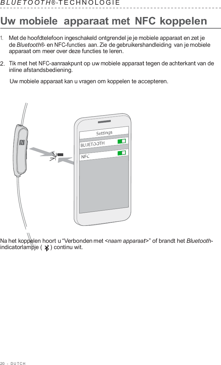 20  -  DUT C H   B L UET O O T H ® - TECHNOL OGIE   Uw mobiele  apparaat met  NFC koppelen  1.     Met de hoofdtelefoon ingeschakeld ontgrendel je je mobiele apparaat en zet je de Bluetooth®- en NFC-functies aan. Zie de gebruikershandleiding van je mobiele apparaat om meer over deze functies te leren.  2.  Tik met het NFC-aanraakpunt op uw mobiele apparaat tegen de achterkant van de inline afstandsbediening.  Uw mobiele apparaat kan u vragen om koppelen te accepteren.                        Na het koppelen hoort u “Verbonden met &lt;naam apparaat&gt;” of brandt het Bluetooth- indicatorlampje (   ) continu wit. 