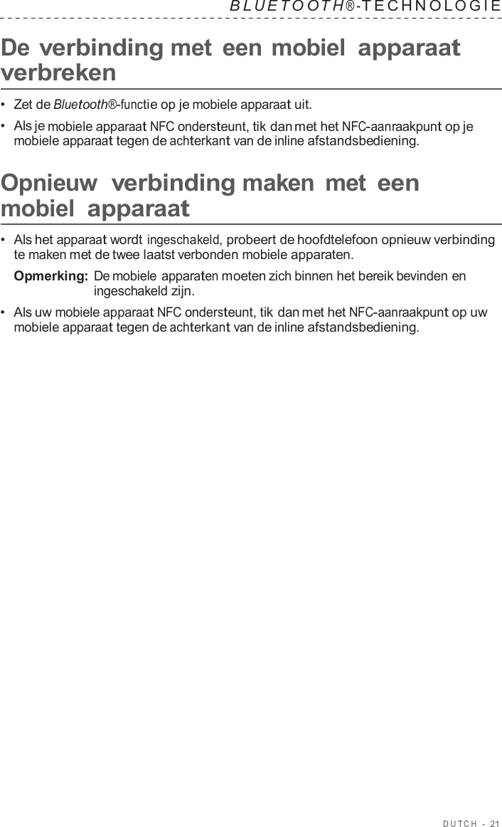 DUT C H  -  21   B L UET O O T H ® - TECHNOL OGIE   De verbinding met  een mobiel apparaat verbreken  •  Zet de Bluetooth®-functie op je mobiele apparaat uit. •  Als je mobiele apparaat NFC ondersteunt, tik dan met het NFC-aanraakpunt op je mobiele apparaat tegen de achterkant van de inline afstandsbediening.  Opnieuw verbinding maken  met een mobiel apparaat  •  Als het apparaat wordt ingeschakeld, probeert de hoofdtelefoon opnieuw verbinding te maken met de twee laatst verbonden mobiele apparaten. Opmerking: De mobiele apparaten moeten zich binnen het bereik bevinden en ingeschakeld zijn. •  Als uw mobiele apparaat NFC ondersteunt, tik dan met het NFC-aanraakpunt op uw mobiele apparaat tegen de achterkant van de inline afstandsbediening. 