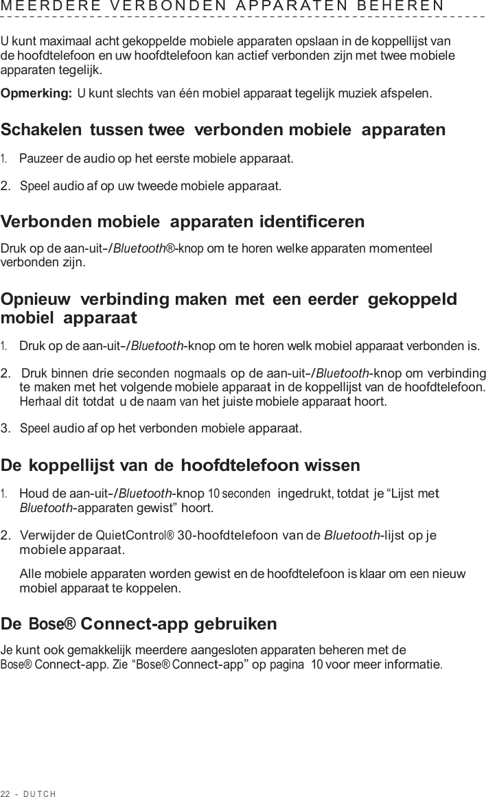 22  -  DUT C H   MEERDERE  VERB ONDEN  APP ARA TEN  BEHEREN   U kunt maximaal acht gekoppelde mobiele apparaten opslaan in de koppellijst van de hoofdtelefoon en uw hoofdtelefoon kan actief verbonden zijn met twee mobiele apparaten tegelijk.  Opmerking: U kunt slechts van één mobiel apparaat tegelijk muziek afspelen.  Schakelen  tussen twee verbonden mobiele  apparaten  1.     Pauzeer de audio op het eerste mobiele apparaat.  2.  Speel audio af op uw tweede mobiele apparaat.  Verbonden mobiele  apparaten identificeren  Druk op de aan-uit-/Bluetooth®-knop om te horen welke apparaten momenteel verbonden zijn.  Opnieuw  verbinding maken  met  een eerder gekoppeld mobiel apparaat  1.     Druk op de aan-uit-/Bluetooth-knop om te horen welk mobiel apparaat verbonden is.  2.  Druk binnen drie seconden nogmaals op de aan-uit-/Bluetooth-knop om verbinding te maken met het volgende mobiele apparaat in de koppellijst van de hoofdtelefoon. Herhaal dit totdat u de naam van het juiste mobiele apparaat hoort.  3.  Speel audio af op het verbonden mobiele apparaat.  De koppellijst van de hoofdtelefoon wissen  1.     Houd de aan-uit-/Bluetooth-knop 10 seconden  ingedrukt, totdat je “Lijst met Bluetooth-apparaten gewist” hoort.  2.  Verwijder de QuietControl® 30-hoofdtelefoon van de Bluetooth-lijst op je mobiele apparaat.  Alle mobiele apparaten worden gewist en de hoofdtelefoon is klaar om een nieuw mobiel apparaat te koppelen.  De Bose® Connect-app gebruiken  Je kunt ook gemakkelijk meerdere aangesloten apparaten beheren met de Bose® Connect-app. Zie “Bose® Connect-app” op pagina 10 voor meer informatie. 
