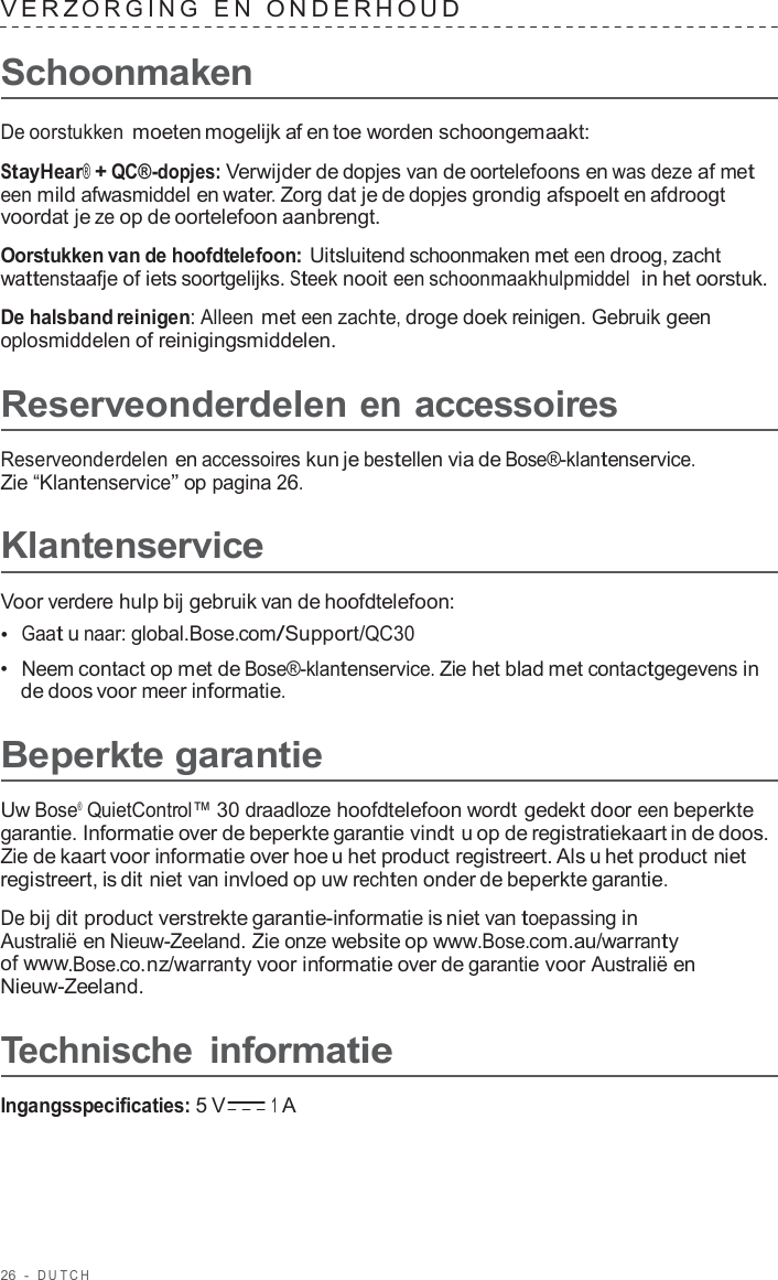 26  -  DUT C H   VERZ ORGING  E N  ONDERHOUD   Schoonmaken  De oorstukken moeten mogelijk af en toe worden schoongemaakt:  StayHear® + QC®-dopjes: Verwijder de dopjes van de oortelefoons en was deze af met een mild afwasmiddel en water. Zorg dat je de dopjes grondig afspoelt en afdroogt voordat je ze op de oortelefoon aanbrengt.  Oorstukken van de hoofdtelefoon: Uitsluitend schoonmaken met een droog, zacht wattenstaafje of iets soortgelijks. Steek nooit een schoonmaakhulpmiddel  in het oorstuk.  De halsband reinigen: Alleen met een zachte, droge doek reinigen. Gebruik geen oplosmiddelen of reinigingsmiddelen.  Reserveonderdelen en accessoires  Reserveonderdelen en accessoires kun je bestellen via de Bose®-klantenservice. Zie “Klantenservice” op pagina 26.  Klantenservice  Voor verdere hulp bij gebruik van de hoofdtelefoon: •  Gaat u naar: global.Bose.com/Support/QC30 •  Neem contact op met de Bose®-klantenservice. Zie het blad met contactgegevens in de doos voor meer informatie.  Beperkte garantie  Uw Bose®  QuietControl™ 30 draadloze hoofdtelefoon wordt gedekt door een beperkte garantie. Informatie over de beperkte garantie vindt u op de registratiekaart in de doos. Zie de kaart voor informatie over hoe u het product registreert. Als u het product niet registreert, is dit niet van invloed op uw rechten onder de beperkte garantie.  De bij dit product verstrekte garantie-informatie is niet van toepassing in Australië en Nieuw-Zeeland. Zie onze website op www.Bose.com.au/warranty of www.Bose.co.nz/warranty voor informatie over de garantie voor Australië en Nieuw-Zeeland.  Technische informatie  Ingangsspecificaties: 5 V 1 A 