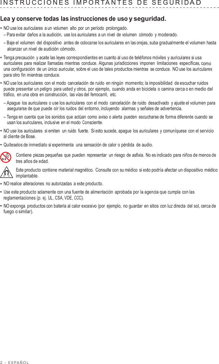 2  -  ESP AÑOL   INS TRUC CIONES  IMPOR T ANTES   D E  SEGURID A D   Lea y conserve todas las instrucciones de uso y seguridad. • NO use los auriculares  a un volumen alto  por un período prolongado. – Para evitar daños a la audición, use los auriculares  a un nivel de volumen  cómodo  y moderado. – Baje el volumen del dispositivo  antes de colocarse los auriculares en las orejas, suba gradualmente el volumen hasta alcanzar un nivel de audición cómodo. • Tenga precaución  y acate las leyes correspondientes en cuanto al uso de teléfonos móviles y auriculares si usa auriculares para realizar llamadas mientras  conduce. Algunas jurisdicciones imponen limitaciones específicas, como una configuración de un único auricular, sobre el uso de tales productos mientras se conduce.  NO use los auriculares para otro fin mientras conduce. • NO use los auriculares  con el modo cancelación de ruido en ningún momento; la imposibilidad de escuchar ruidos puede presentar un peligro  para usted y otros, por ejemplo, cuando anda en bicicleta  o camina cerca o en medio del tráfico,  en una obra en construcción, las vías del ferrocarril,  etc. – Apague los auriculares  o use los auriculares con el modo cancelación de ruido desactivado  y ajuste el volumen para asegurarse de que puede oír los ruidos del entorno, incluyendo  alarmas  y señales de advertencia. – Tenga en cuenta que los sonidos que actúan como aviso o alerta pueden escucharse de forma diferente cuando se usan los auriculares, inclusive en el modo Consciente. • NO use los auriculares si emiten  un ruido fuerte.  Si esto sucede, apague los auriculares y comuníquese con el servicio al cliente de Bose. • Quíteselos de inmediato si experimenta  una sensación de calor o pérdida de audio.  Contiene piezas pequeñas que pueden  representar un riesgo de asfixia. No es indicado para niños de menos de tres años de edad. Este producto contiene material magnético.  Consulte con su médico  si esto podría afectar un dispositivo médico implantable. • NO realice alteraciones no autorizadas  a este producto. • Use este producto solamente con una fuente de alimentación aprobada por la agencia que cumpla con las reglamentaciones (p. ej. UL, CSA, VDE, CCC). • NO exponga productos con batería al calor excesivo (por ejemplo, no guardar en sitios con luz directa del sol, cerca de fuego o similar). 