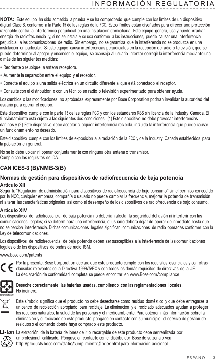 ESP AÑOL  -  3  INF ORMA CIÓN  REGULA T ORIA   NOTA: Este equipo ha sido sometido  a prueba  y se ha comprobado que cumple con los límites de un dispositivo digital Clase B, conforme  a la Parte 15 de las reglas de la FCC. Estos límites están diseñados para ofrecer una protección razonable contra la interferencia perjudicial en una instalación domiciliaria. Este equipo genera, usa y puede irradiar energía de radiofrecuencia  y, si no se instala  y se usa conforme  a las instrucciones, puede causar una interferencia perjudicial  a las comunicaciones  de radio. Sin embargo,  no se garantiza que la interferencia no se produzca en una instalación  en particular.  Si este equipo causa interferencias perjudiciales en la recepción de radio o televisión, que se puede determinar al apagar  y encender el equipo,  se aconseja al usuario intentar corregir la interferencia mediante una o más de las siguientes medidas: • Reoriente o reubique la antena receptora. • Aumente la separación entre el equipo y el receptor. • Conecte el equipo a una salida eléctrica en un circuito diferente al que está conectado el receptor. • Consulte con el distribuidor  o con un técnico en radio o televisión experimentado para obtener ayuda. Los cambios  o las modificaciones  no aprobadas  expresamente por Bose Corporation podrían invalidar la autoridad del usuario para operar el equipo. Este dispositivo  cumple con la parte 15 de las reglas FCC y con los estándares RSS sin licencia de la Industry Canada. El funcionamiento está sujeto a las siguientes dos condiciones: (1) Este dispositivo no debe provocar interferencias dañinas y (2) Este dispositivo  debe aceptar cualquier interferencia recibida, incluida la interferencia que puede causar un funcionamiento no deseado. Este dispositivo  cumple con los límites de exposición a la radiación de la FCC y de la Industry  Canada establecidos para la población en general. No se lo debe ubicar ni operar  conjuntamente con ninguna otra antena o transmisor. Cumple con los requisitos de IDA.  CAN ICES-3 (B)/NMB-3(B) Normas de gestión para dispositivos de radiofrecuencia de baja potencia Artículo XII Según la “Regulación de administración para dispositivos de radiofrecuencia de bajo consumo” sin el permiso concedido por la NCC, cualquier empresa, compañía o usuario no puede cambiar la frecuencia, mejorar la potencia de transmisión ni alterar las características originales  así como el desempeño de los dispositivos de radiofrecuencia de bajo consumo. Artículo XIV Los dispositivos  de radiofrecuencia  de baja potencia no deberían afectar la seguridad del avión ni interferir con las comunicaciones  legales; si se determinara una interferencia, el usuario deberá dejar de operar de inmediato hasta que no se perciba interferencia. Dichas comunicaciones  legales significan  comunicaciones  de radio operadas conforme con la Ley de telecomunicaciones. Los dispositivos  de radiofrecuencia  de baja potencia deben ser susceptibles a la interferencia de las comunicaciones legales o de los dispositivos de ondas de radio ISM. www.bose.com/patents Por la presente, Bose Corporation declara que este producto cumple  con los requisitos esenciales y con otras cláusulas relevantes de la Directiva 1999/5/EC y con todos los demás requisitos de directivas de la UE. La declaración de conformidad  completa se puede encontrar  en www.Bose.com/compliance  Deseche correctamente  las baterías usadas, cumpliendo  con las reglamentaciones  locales. No incinere.  Este símbolo significa que el producto no debe desecharse como residuo doméstico  y que debe entregarse a un centro  de recolección apropiado  para reciclaje. La eliminación  y el reciclado adecuados ayudan a proteger los recursos naturales, la salud de las personas y el medioambiente. Para obtener más información sobre la eliminación y el reciclado de este producto, póngase en contacto con su municipio,  el servicio de gestión de residuos o el comercio donde haya comprado este producto. La extracción de la batería de iones de litio  recargable de este producto debe ser realizada por un profesional calificado.  Póngase en contacto con el distribuidor Bose de su zona o vea http://products.bose.com/static/cumplimiento//index.html para información adicional. 