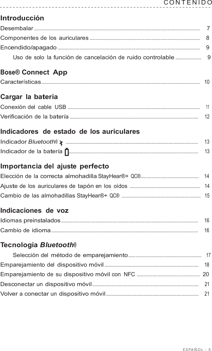 ESP AÑOL  -  5  C ONTENIDO   Introducción Desembalar ......................................................................................................................................  7  Componentes de los auriculares .........................................................................................    8  Encendido/apagado ...................................................................................................................    9  Uso de solo la función de cancelación de ruido controlable .....................    9  Bose® Connect App Características................................................................................................................................   10  Cargar la batería Conexión del cable  USB ...........................................................................................................    11  Verificación de la batería .........................................................................................................     12  Indicadores  de estado de los auriculares Indicador Bluetooth® ............................................................................................................     13  Indicador de la batería    ..........................................................................................................     13  Importancia del ajuste perfecto Elección de la correcta almohadilla StayHear®+ QC®...............................................    14  Ajuste de los auriculares de tapón en los oídos .........................................................   14  Cambio de las almohadillas StayHear®+ QC® ...............................................................  15  Indicaciones  de voz Idiomas preinstalados ................................................................................................................    16  Cambio de idioma ........................................................................................................................     16  Tecnología Bluetooth® Selección del método de emparejamiento ...........................................................   17  Emparejamiento del dispositivo móvil .............................................................................    18  Emparejamiento de  su dispositivo móvil con  NFC ...................................................  20  Desconectar un dispositivo móvil .......................................................................................    21  Volver a conectar un dispositivo móvil ............................................................................    21 