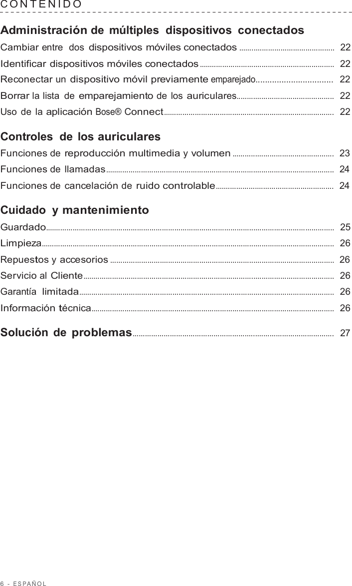 6  -  ESP AÑOL   C ONTENIDO   Administración de múltiples  dispositivos  conectados Cambiar entre  dos dispositivos móviles conectados ..............................................  22  Identificar dispositivos móviles conectados .................................................................  22  Reconectar un dispositivo móvil previamente emparejado.................................  22  Borrar la lista de emparejamiento de los auriculares...............................................  22  Uso de la aplicación Bose® Connect..................................................................................  22  Controles de los auriculares Funciones de reproducción multimedia y volumen .................................................  23  Funciones de llamadas ..............................................................................................................  24  Funciones de cancelación de ruido controlable.........................................................  24  Cuidado  y mantenimiento Guardado...........................................................................................................................................  25  Limpieza.............................................................................................................................................  26  Repuestos y accesorios ............................................................................................................  26  Servicio al Cliente.........................................................................................................................  26  Garantía  limitada...........................................................................................................................  26  Información técnica.....................................................................................................................  26  Solución de problemas.................................................................................................  27 