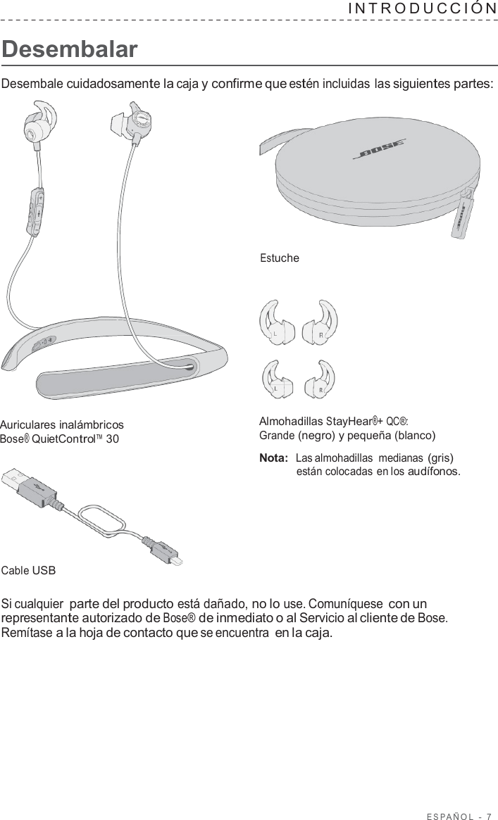 ESP AÑOL  -  7      Desembalar INTRODUC CIÓN   Desembale cuidadosamente la caja y confirme que estén incluidas las siguientes partes:     Estuche       Auriculares inalámbricos Bose® QuietControl™ 30         Cable USB Almohadillas StayHear®+ QC®: Grande (negro) y pequeña (blanco)  Nota:  Las almohadillas  medianas (gris) están colocadas en los audífonos.  Si cualquier parte del producto está dañado, no lo use. Comuníquese con un representante autorizado de Bose® de inmediato o al Servicio al cliente de Bose. Remítase a la hoja de contacto que se encuentra en la caja. 