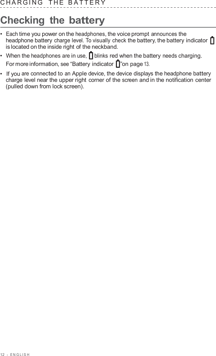 12  -  ENGLISH   CHARGING   THE   B A TTER Y  Checking  the battery  •  Each time you power on the headphones, the voice prompt announces the headphone battery charge level. To visually check the battery, the battery indicator is located on the inside right of the neckband. •  When the headphones are in use, blinks red when the battery needs charging. For more information, see “Battery indicator  ”on page 13. •  If you are connected to an Apple device, the device displays the headphone battery charge level near the upper right corner of the screen and in the notification center (pulled down from lock screen). 