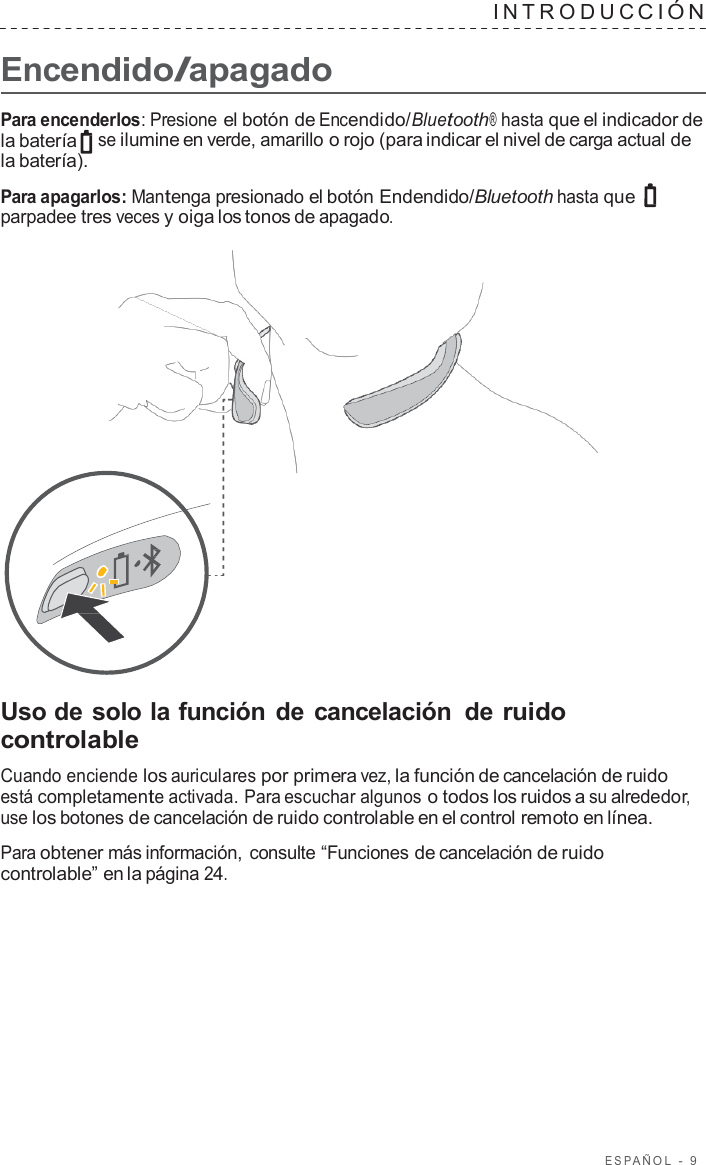 ESP AÑOL  -  9      Encendido/apagado INTRODUC CIÓN   Para encenderlos: Presione el botón de Encendido/Bluetooth® hasta que el indicador de la batería se ilumine en verde, amarillo o rojo (para indicar el nivel de carga actual de la batería).  Para apagarlos: Mantenga presionado el botón Endendido/Bluetooth hasta que parpadee tres veces y oiga los tonos de apagado.                       Uso de solo la función de cancelación  de ruido controlable  Cuando enciende los auriculares por primera vez, la función de cancelación de ruido está completamente activada. Para escuchar algunos o todos los ruidos a su alrededor, use los botones de cancelación de ruido controlable en el control remoto en línea.  Para obtener más información, consulte “Funciones de cancelación de ruido controlable” en la página 24. 