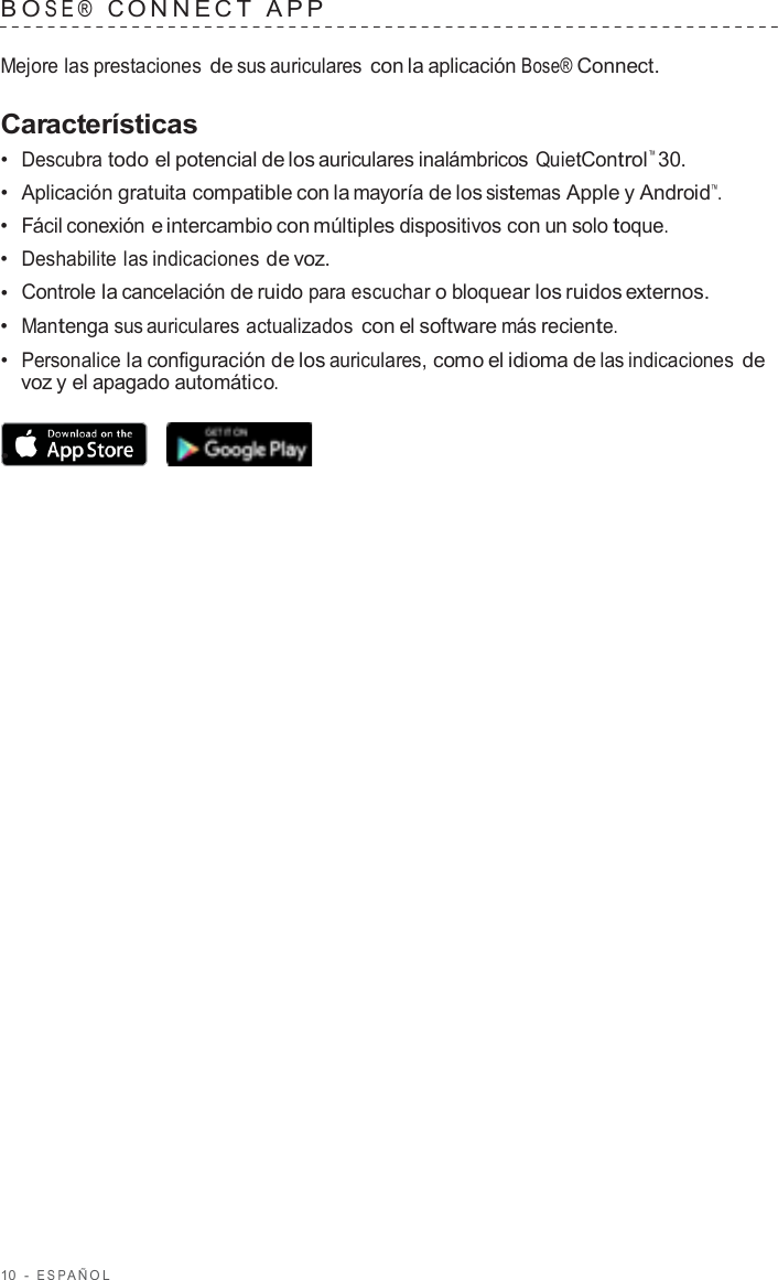 10  -  ESP AÑOL   B O SE®  C ONNECT  APP   Mejore las prestaciones de sus auriculares con la aplicación Bose® Connect.  Características •  Descubra todo el potencial de los auriculares inalámbricos QuietControl™ 30. •  Aplicación gratuita compatible con la mayoría de los sistemas Apple y Android™. •  Fácil conexión e intercambio con múltiples dispositivos con un solo toque. •  Deshabilite las indicaciones de voz. •  Controle la cancelación de ruido para escuchar o bloquear los ruidos externos. •  Mantenga sus auriculares actualizados con el software más reciente. •  Personalice la configuración de los auriculares, como el idioma de las indicaciones de voz y el apagado automático.  •  