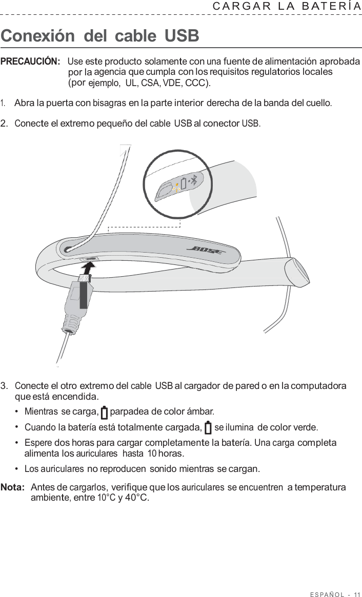 ESP AÑOL  -  11      Conexión  del cable  USB C ARGAR  L A  B A TERÍA   PRECAUCIÓN:   Use este producto solamente con una fuente de alimentación aprobada por la agencia que cumpla con los requisitos regulatorios locales (por ejemplo,  UL, CSA, VDE, CCC).  1.     Abra la puerta con bisagras en la parte interior derecha de la banda del cuello.  2.  Conecte el extremo pequeño del cable USB al conector USB.                        3.  Conecte el otro extremo del cable USB al cargador de pared o en la computadora que está encendida. •  Mientras se carga, parpadea de color ámbar. •  Cuando la batería está totalmente cargada, se ilumina de color verde. •  Espere dos horas para cargar completamente la batería. Una carga completa alimenta los auriculares  hasta 10 horas. •  Los auriculares no reproducen sonido mientras se cargan.  Nota:  Antes de cargarlos, verifique que los auriculares se encuentren a temperatura ambiente, entre 10°C y 40°C. 