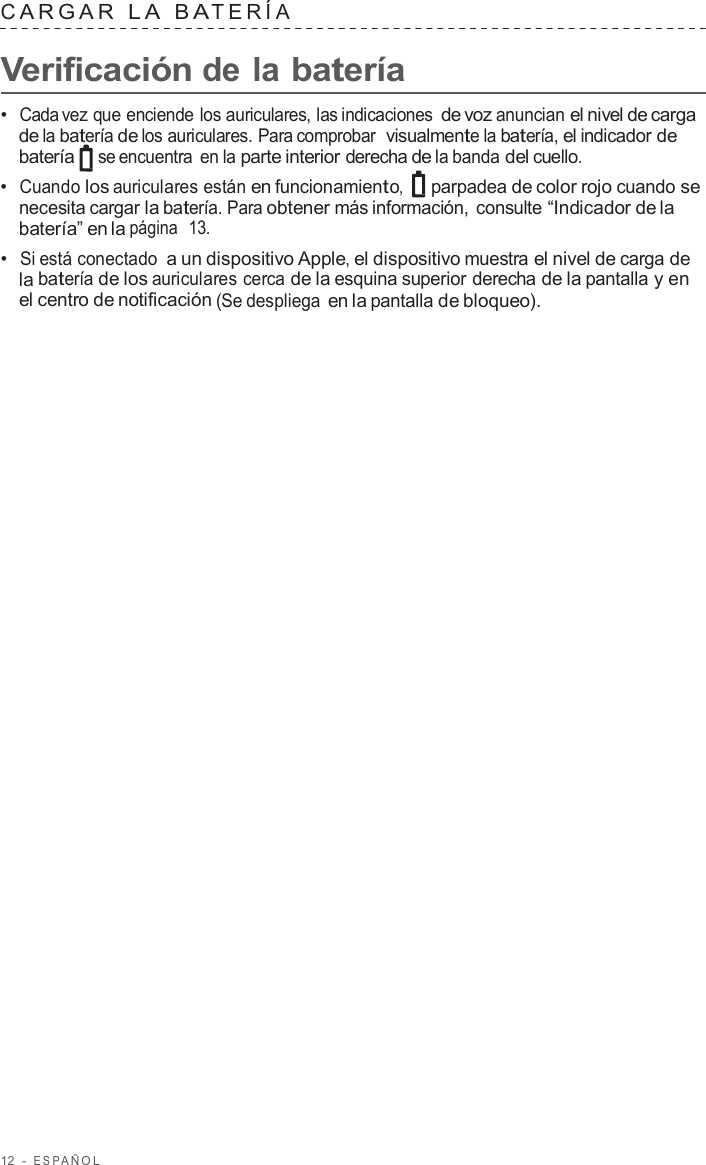 12  -  ESP AÑOL   C ARGAR  L A  B A TERÍA   Verificación de la batería  •  Cada vez que enciende los auriculares, las indicaciones de voz anuncian el nivel de carga de la batería de los auriculares. Para comprobar  visualmente la batería, el indicador de batería se encuentra en la parte interior derecha de la banda del cuello. •  Cuando los auriculares están en funcionamiento, parpadea de color rojo cuando se necesita cargar la batería. Para obtener más información, consulte “Indicador de la batería” en la página  13. •  Si está conectado a un dispositivo Apple, el dispositivo muestra el nivel de carga de la batería de los auriculares cerca de la esquina superior derecha de la pantalla y en el centro de notificación (Se despliega en la pantalla de bloqueo). 