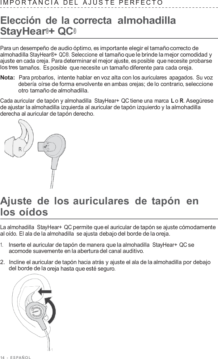 14  -  ESP AÑOL   IMPOR T ANCIA  DEL  AJUS T E  PERFECT O  Elección  de la correcta almohadilla StayHear®+ QC®  Para un desempeño de audio óptimo, es importante elegir el tamaño correcto de almohadilla StayHear®+ QC®. Seleccione el tamaño que le brinde la mejor comodidad y ajuste en cada oreja. Para determinar el mejor ajuste, es posible que necesite probarse los tres tamaños. Es posible que necesite un tamaño diferente para cada oreja.  Nota:  Para probarlos, intente hablar en voz alta con los auriculares apagados. Su voz debería oírse de forma envolvente en ambas orejas; de lo contrario, seleccione otro tamaño de almohadilla.  Cada auricular de tapón y almohadilla  StayHear+ QC tiene una marca L o R. Asegúrese de ajustar la almohadilla izquierda al auricular de tapón izquierdo y la almohadilla derecha al auricular de tapón derecho.        Ajuste  de  los auriculares  de  tapón  en los oídos  La almohadilla  StayHear+ QC permite que el auricular de tapón se ajuste cómodamente al oído. El ala de la almohadilla se ajusta debajo del borde de la oreja.  1.     Inserte el auricular de tapón de manera que la almohadilla  StayHear+ QC se acomode suavemente en la abertura del canal auditivo.  2.  Incline el auricular de tapón hacia atrás y ajuste el ala de la almohadilla por debajo del borde de la oreja hasta que esté seguro.  