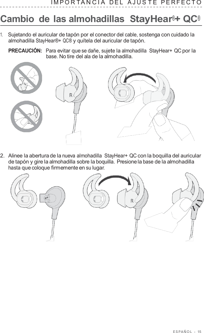 ESP AÑOL  -  15   IMPOR T ANCIA  DEL  AJUS T E  PERFECT O  Cambio  de las almohadillas  StayHear®+ QC®  1.     Sujetando el auricular de tapón por el conector del cable, sostenga con cuidado la almohadilla StayHear®+ QC® y quítela del auricular de tapón.  PRECAUCIÓN:  Para evitar que se dañe, sujete la almohadilla  StayHear+ QC por la base. No tire del ala de la almohadilla.       2.  Alinee la abertura de la nueva almohadilla  StayHear+ QC con la boquilla del auricular de tapón y gire la almohadilla sobre la boquilla. Presione la base de la almohadilla hasta que coloque firmemente en su lugar.  