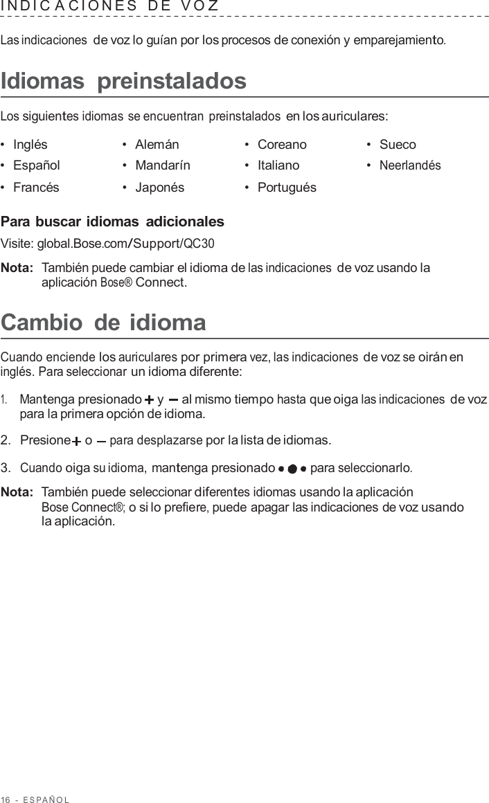 16  -  ESP AÑOL   INDIC A CIONES   D E   V O Z  Las indicaciones de voz lo guían por los procesos de conexión y emparejamiento.  Idiomas preinstalados  Los siguientes idiomas se encuentran preinstalados en los auriculares:  •  Inglés •  Alemán •  Coreano •  Sueco •  Español •  Mandarín •  Italiano •  Neerlandés •  Francés •  Japonés •  Portugués   Para buscar idiomas adicionales Visite: global.Bose.com/Support/QC30  Nota:  También puede cambiar el idioma de las indicaciones de voz usando la aplicación Bose® Connect.  Cambio  de idioma  Cuando enciende los auriculares por primera vez, las indicaciones de voz se oirán en inglés. Para seleccionar un idioma diferente:  1.     Mantenga presionado  y   al mismo tiempo hasta que oiga las indicaciones de voz para la primera opción de idioma.  2.  Presione  o para desplazarse por la lista de idiomas.  3.  Cuando oiga su idioma, mantenga presionado para seleccionarlo.  Nota:  También puede seleccionar diferentes idiomas usando la aplicación Bose Connect®; o si lo prefiere, puede apagar las indicaciones de voz usando la aplicación. 