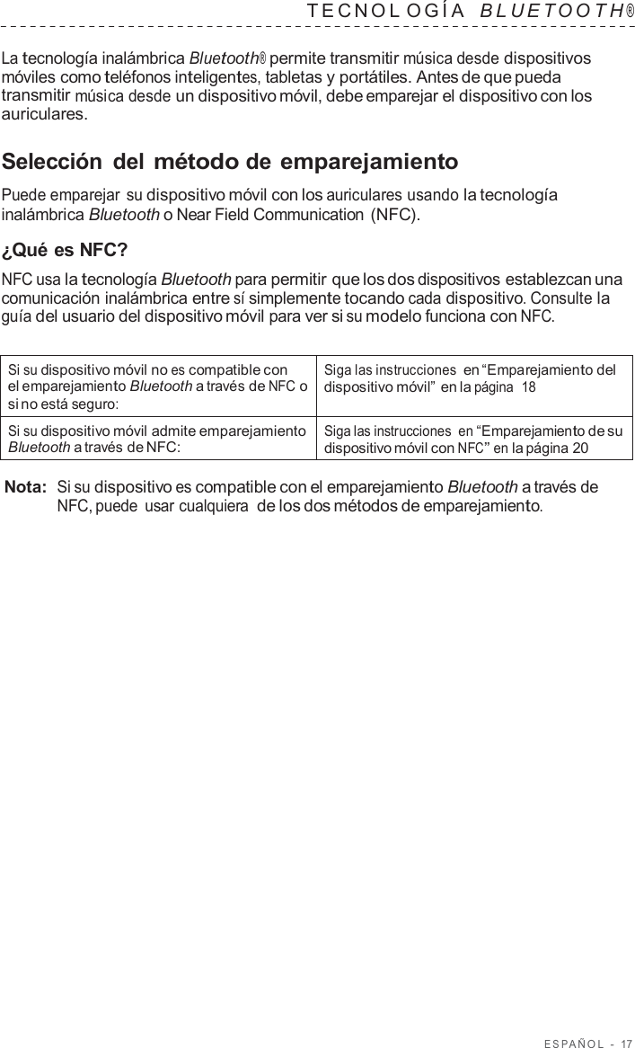 ESP AÑOL  -  17   TECNOL OGÍA   B L UET O O T H ®  La tecnología inalámbrica Bluetooth® permite transmitir música desde dispositivos móviles como teléfonos inteligentes, tabletas y portátiles. Antes de que pueda transmitir música desde un dispositivo móvil, debe emparejar el dispositivo con los auriculares.  Selección  del método de emparejamiento  Puede emparejar su dispositivo móvil con los auriculares usando la tecnología inalámbrica Bluetooth o Near Field Communication (NFC).  ¿Qué es NFC? NFC usa la tecnología Bluetooth para permitir que los dos dispositivos establezcan una comunicación inalámbrica entre sí simplemente tocando cada dispositivo. Consulte la guía del usuario del dispositivo móvil para ver si su modelo funciona con NFC.   Si su dispositivo móvil no es compatible con el emparejamiento Bluetooth a través de NFC o si no está seguro: Siga las instrucciones en “Emparejamiento del dispositivo móvil” en la página  18 Si su dispositivo móvil admite emparejamiento Bluetooth a través de NFC: Siga las instrucciones  en “Emparejamiento de su dispositivo móvil con NFC” en la página 20  Nota:  Si su dispositivo es compatible con el emparejamiento Bluetooth a través de NFC, puede usar cualquiera  de los dos métodos de emparejamiento. 