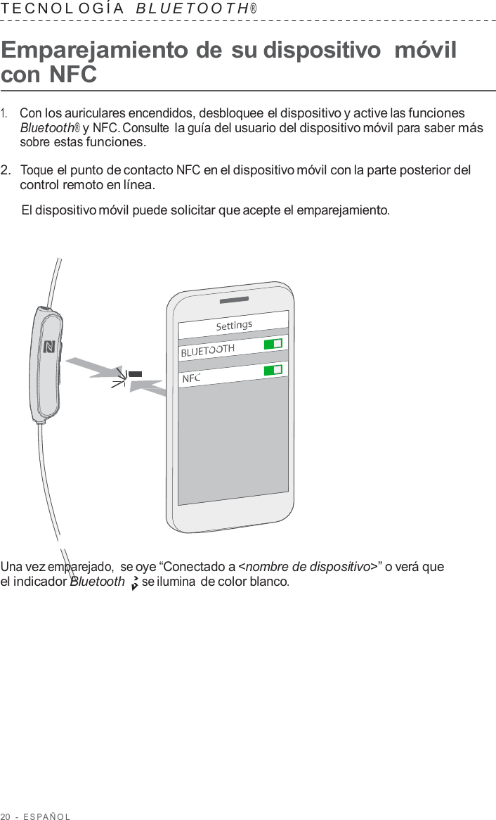 20  -  ESP AÑOL   TECNOL OGÍA   B L UET O O T H ®  Emparejamiento de su dispositivo móvil con NFC  1.     Con los auriculares encendidos, desbloquee el dispositivo y active las funciones Bluetooth® y NFC. Consulte la guía del usuario del dispositivo móvil para saber más sobre estas funciones.  2.  Toque el punto de contacto NFC en el dispositivo móvil con la parte posterior del control remoto en línea.  El dispositivo móvil puede solicitar que acepte el emparejamiento.                        Una vez emparejado,  se oye “Conectado a &lt;nombre de dispositivo&gt;” o verá que el indicador Bluetooth se ilumina de color blanco. 