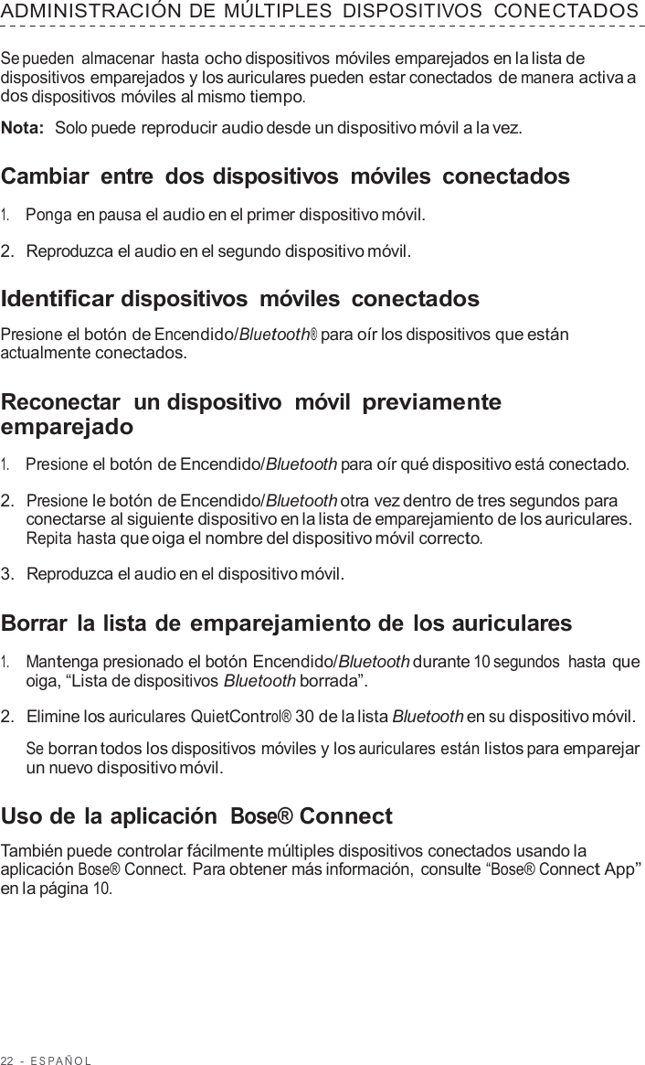 22  -  ESP AÑOL   ADMINISTRACIÓN DE  MÚLTIPLES  DISPOSITIVOS  CONECTADOS  Se pueden almacenar hasta ocho dispositivos móviles emparejados en la lista de dispositivos emparejados y los auriculares pueden estar conectados de manera activa a dos dispositivos móviles al mismo tiempo.  Nota:  Solo puede reproducir audio desde un dispositivo móvil a la vez.  Cambiar  entre  dos dispositivos  móviles  conectados  1.     Ponga en pausa el audio en el primer dispositivo móvil.  2.  Reproduzca el audio en el segundo dispositivo móvil.  Identificar dispositivos  móviles  conectados  Presione el botón de Encendido/Bluetooth® para oír los dispositivos que están actualmente conectados.  Reconectar  un dispositivo  móvil previamente emparejado  1.     Presione el botón de Encendido/Bluetooth para oír qué dispositivo está conectado.  2.  Presione le botón de Encendido/Bluetooth otra vez dentro de tres segundos para conectarse al siguiente dispositivo en la lista de emparejamiento de los auriculares. Repita hasta que oiga el nombre del dispositivo móvil correcto.  3.  Reproduzca el audio en el dispositivo móvil.  Borrar la lista de emparejamiento de los auriculares  1.     Mantenga presionado el botón Encendido/Bluetooth durante 10 segundos hasta que oiga, “Lista de dispositivos Bluetooth borrada”.  2.  Elimine los auriculares QuietControl® 30 de la lista Bluetooth en su dispositivo móvil.  Se borran todos los dispositivos móviles y los auriculares están listos para emparejar un nuevo dispositivo móvil.  Uso de la aplicación Bose® Connect  También puede controlar fácilmente múltiples dispositivos conectados usando la aplicación Bose® Connect. Para obtener más información, consulte “Bose® Connect App” en la página 10. 