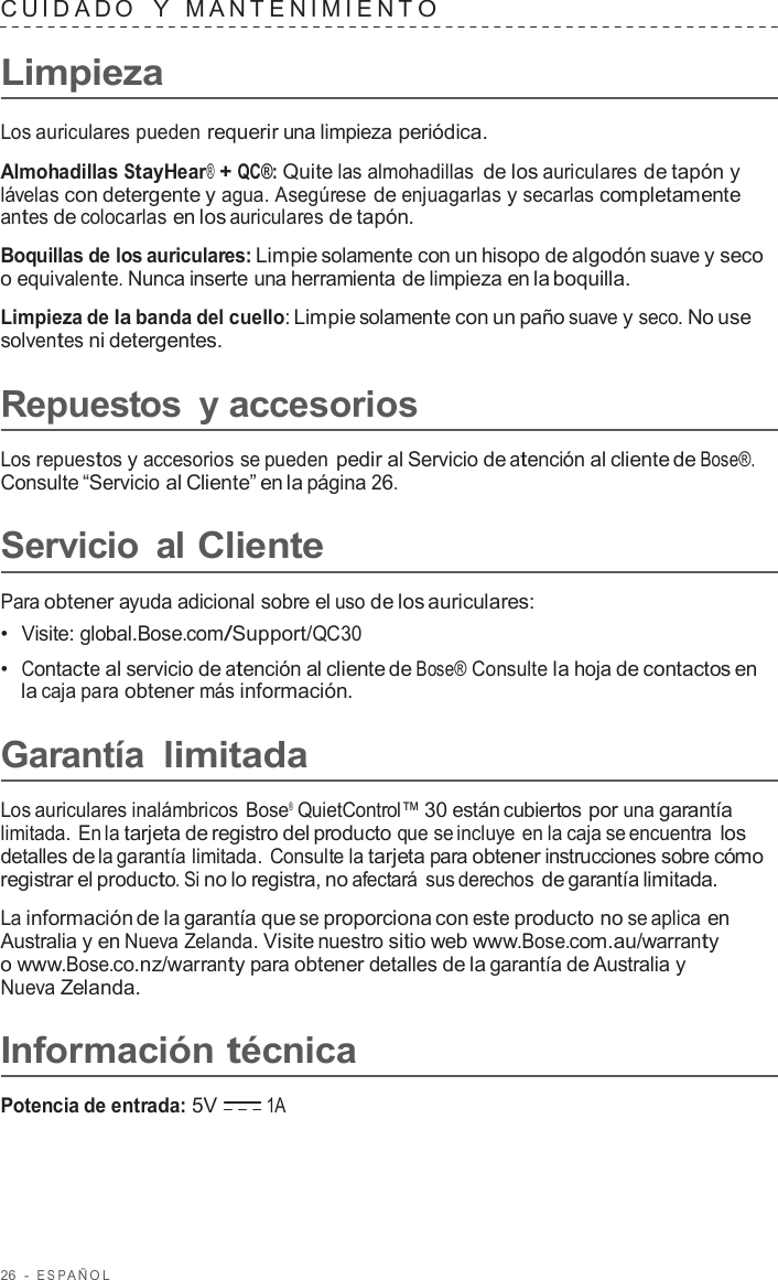 26  -  ESP AÑOL   CUID ADO   Y   MANTENIMIENT O  Limpieza  Los auriculares pueden requerir una limpieza periódica.  Almohadillas StayHear® + QC®: Quite las almohadillas de los auriculares de tapón y lávelas con detergente y agua. Asegúrese de enjuagarlas y secarlas completamente antes de colocarlas en los auriculares de tapón.  Boquillas de los auriculares: Limpie solamente con un hisopo de algodón suave y seco o equivalente. Nunca inserte una herramienta de limpieza en la boquilla.  Limpieza de la banda del cuello: Limpie solamente con un paño suave y seco. No use solventes ni detergentes.  Repuestos  y accesorios  Los repuestos y accesorios se pueden pedir al Servicio de atención al cliente de Bose®. Consulte “Servicio al Cliente” en la página 26.  Servicio  al Cliente  Para obtener ayuda adicional sobre el uso de los auriculares: •  Visite: global.Bose.com/Support/QC30 •  Contacte al servicio de atención al cliente de Bose® Consulte la hoja de contactos en la caja para obtener más información.  Garantía limitada  Los auriculares inalámbricos Bose® QuietControl™ 30 están cubiertos por una garantía limitada. En la tarjeta de registro del producto que se incluye en la caja se encuentra los detalles de la garantía limitada. Consulte la tarjeta para obtener instrucciones sobre cómo registrar el producto. Si no lo registra, no afectará  sus derechos de garantía limitada.  La información de la garantía que se proporciona con este producto no se aplica en Australia y en Nueva Zelanda. Visite nuestro sitio web www.Bose.com.au/warranty o www.Bose.co.nz/warranty para obtener detalles de la garantía de Australia y Nueva Zelanda.  Información técnica  Potencia de entrada: 5V 1A 