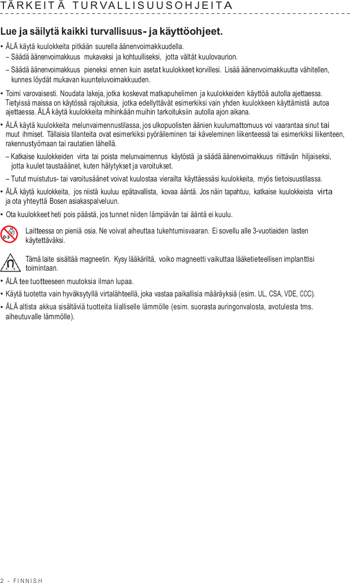 2  -  FINNISH   T ÄRKEIT Ä  TUR V ALLISUUSOHJEIT A  Lue ja säilytä kaikki turvallisuus- ja käyttöohjeet. • ÄLÄ käytä kuulokkeita pitkään suurella äänenvoimakkuudella. – Säädä äänenvoimakkuus  mukavaksi ja kohtuulliseksi,  jotta vältät kuulovaurion. – Säädä äänenvoimakkuus  pieneksi ennen kuin asetat kuulokkeet korvillesi. Lisää äänenvoimakkuutta vähitellen, kunnes löydät mukavan kuunteluvoimakkuuden. • Toimi varovaisesti. Noudata lakeja, jotka koskevat matkapuhelimen ja kuulokkeiden käyttöä autolla ajettaessa. Tietyissä maissa on käytössä rajoituksia, jotka edellyttävät esimerkiksi vain yhden kuulokkeen käyttämistä autoa ajettaessa. ÄLÄ käytä kuulokkeita mihinkään muihin tarkoituksiin autolla ajon aikana. • ÄLÄ käytä kuulokkeita melunvaimennustilassa, jos ulkopuolisten äänien kuulumattomuus voi vaarantaa sinut tai muut ihmiset.  Tällaisia tilanteita ovat esimerkiksi pyöräileminen tai käveleminen liikenteessä tai esimerkiksi liikenteen, rakennustyömaan tai rautatien lähellä. – Katkaise kuulokkeiden  virta tai poista melunvaimennus  käytöstä ja säädä äänenvoimakkuus  riittävän  hiljaiseksi, jotta kuulet taustaäänet, kuten hälytykset ja varoitukset. – Tutut muistutus- tai varoitusäänet voivat kuulostaa vierailta  käyttäessäsi kuulokkeita,  myös tietoisuustilassa. • ÄLÄ käytä  kuulokkeita,  jos niistä  kuuluu epätavallista,  kovaa ääntä. Jos näin tapahtuu,  katkaise  kuulokkeista  virta ja ota yhteyttä Bosen asiakaspalveluun. • Ota kuulokkeet heti pois päästä, jos tunnet niiden lämpiävän tai ääntä ei kuulu.  Laitteessa on pieniä osia. Ne voivat aiheuttaa tukehtumisvaaran. Ei sovellu alle 3-vuotiaiden lasten käytettäväksi.  Tämä laite sisältää magneetin.  Kysy lääkäriltä, voiko magneetti vaikuttaa lääketieteellisen implanttisi toimintaan. • ÄLÄ tee tuotteeseen muutoksia ilman lupaa. • Käytä tuotetta vain hyväksytyllä virtalähteellä, joka vastaa paikallisia määräyksiä (esim. UL, CSA, VDE, CCC). • ÄLÄ altista  akkua sisältäviä tuotteita liialliselle lämmölle (esim. suorasta auringonvalosta, avotulesta tms. aiheutuvalle lämmölle). 