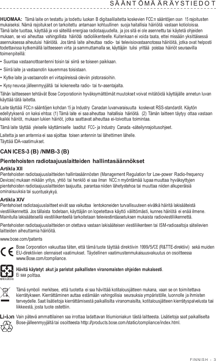 FINNISH  -  3  S Ä ÄNT ÖMÄ Ä R Ä Y S TIEDO T  HUOMAA: Tämä laite on testattu ja todettu luokan B digitaalilaitetta koskevien FCC:n sääntöjen osan  15 rajoitusten mukaiseksi. Nämä rajoitukset on tarkoitettu antamaan kohtuullinen suoja haitallisia häiriöitä  vastaan kotioloissa. Tämä laite tuottaa, käyttää ja voi säteillä energiaa radiotaajuudella, ja jos sitä ei ole asennettu tai käytetä ohjeiden mukaan, se voi aiheuttaa  vahingollista  häiriötä  radioliikenteelle. Kuitenkaan ei voida taata, ettei missään yksittäisessä asennuksessa aiheutuisi häiriöitä.  Jos tämä laite aiheuttaa  radio-  tai televisiovastaanotossa häiriöitä, jotka ovat helposti todettavissa kytkemällä laitteeseen virta ja sammuttamalla se, käyttäjän  tulisi yrittää  poistaa häiriöt seuraavilla toimenpiteillä: • Suuntaa vastaanottoantenni toisin tai siirrä se toiseen paikkaan. • Siirrä laite ja vastaanotin kauemmas toisistaan. • Kytke laite ja vastaanotin eri virtapiireissä oleviin pistorasioihin. • Kysy neuvoa jälleenmyyjältä tai kokeneelta radio-  tai tv-asentajalta. Tähän laitteeseen tehtävät Bose Corporationin hyväksymättömät muutokset voivat mitätöidä käyttäjälle annetun luvan käyttää tätä laitetta. Laite täyttää FCC:n sääntöjen kohdan 15 ja Industry Canadan luvanvaraisuutta  koskevat RSS-standardit. Käytön edellytyksenä on kaksi ehtoa: (1) Tämä laite ei saa aiheuttaa  haitallisia  häiriöitä.  (2)  Tämän laitteen täytyy ottaa vastaan kaikki häiriöt, mukaan lukien häiriöt, jotka saattavat aiheuttaa ei-toivottua toimintaa. Tämä laite täyttää  yleiselle käyttämiselle  laaditut  FCC- ja Industry  Canada -säteilynrajoitusohjeet. Laitetta ja sen antennia ei saa sijoittaa  toisen antennin tai lähettimen lähelle. Täyttää IDA-vaatimukset.  CAN ICES-3 (B) /NMB-3 (B) Pientehoisten radiotaajuuslaitteiden hallintasäännökset Artikla XII Pientehoisten radiotaajuuslaitteiden hallintasäännösten (Management Regulation for Low-power Radio-frequency Devices) mukaan mikään yritys,  yhtiö tai henkilö ei saa ilman  NCC:n myöntämää lupaa muuttaa hyväksyttyjen pientehoisten radiotaajuuslaitteiden taajuutta, parantaa niiden lähetystehoa tai muuttaa niiden alkuperäisiä ominaisuuksia tai suorituskykyä. Artikla XIV Pientehoiset radiotaajuuslaitteet eivät saa vaikuttaa  lentokoneiden turvallisuuteen eivätkä häiritä lakisääteistä viestiliikennettä. Jos tällaista todetaan, käyttäjän on lopetettava käyttö välittömästi, kunnes häiriötä ei enää ilmene. Mainitulla lakisääteisellä viestiliikenteellä tarkoitetaan televiestintäasetuksen mukaista radioviestiliikennettä. Pientehoisten radiotaajuuslaitteiden on otettava vastaan lakisääteisen viestiliikenteen tai ISM-radioaaltoja säteilevien laitteiden aiheuttamia häiriöitä. www.bose.com/patents Bose Corporation vakuuttaa täten, että tämä tuote täyttää direktiivin 1999/5/CE (R&amp;TTE-direktiivi)  sekä muiden EU-direktiivien olennaiset vaatimukset. Täydellinen vaatimustenmukaisuusvakuutus on osoitteessa www.Bose.com/compliance.  Hävitä käytetyt  akut ja paristot paikallisten viranomaisten ohjeiden mukaisesti. Ei saa polttaa.  Tämä symboli merkitsee, että tuotetta ei saa hävittää kotitalousjätteen mukana, vaan se on toimitettava kierrätykseen. Kierrättäminen auttaa estämään vahingollisia seurauksia ympäristölle, luonnolle ja ihmisten terveydelle. Saat lisätietoja kierrättämisestä paikallisilta viranomaisilta, kotitalousjätteen kierrätyspalvelusta tai liikkeestä, josta tuote ostettiin.  Vain pätevä ammattilainen saa irrottaa ladattavan litiumioniakun tästä laitteesta. Lisätietoja saat paikalliselta Bose-jälleenmyyjältä tai osoitteesta http://products.bose.com/static/compliance/index.html. 