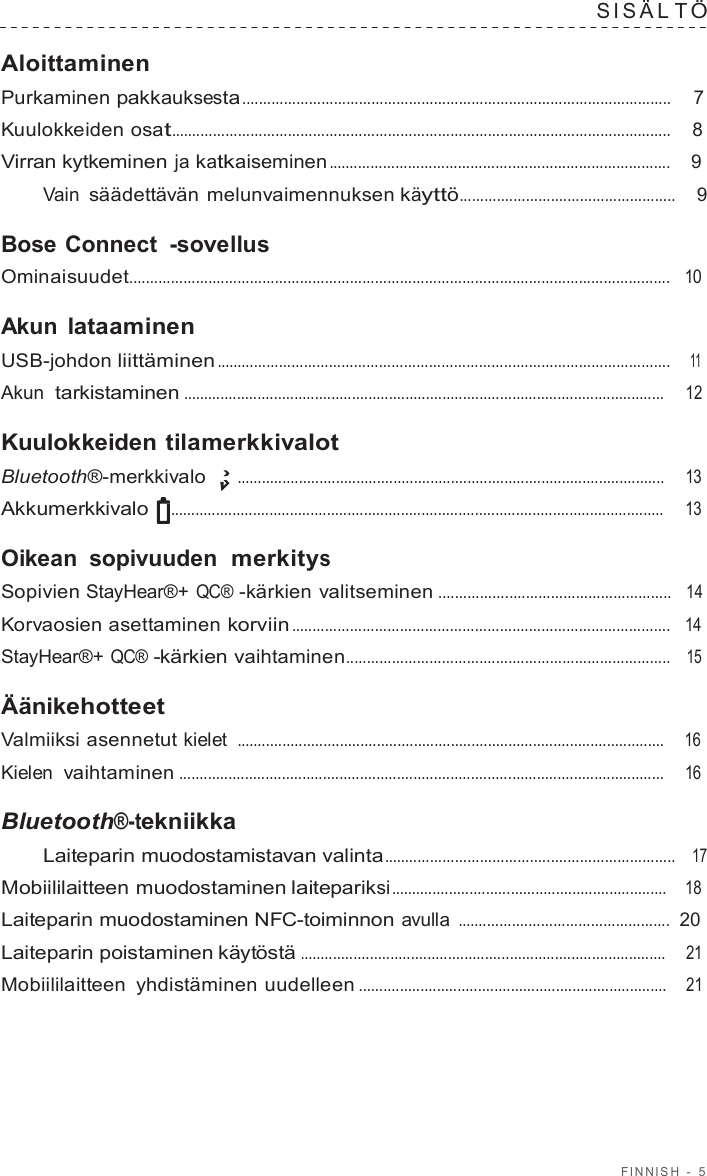 FINNISH  -  5  SIS Ä L T Ö  Aloittaminen Purkaminen pakkauksesta .......................................................................................................  7  Kuulokkeiden osat........................................................................................................................    8  Virran kytkeminen ja katkaiseminen ..................................................................................    9  Vain säädettävän melunvaimennuksen käyttö....................................................    9  Bose Connect  -sovellus Ominaisuudet..................................................................................................................................   10  Akun lataaminen USB-johdon liittäminen .............................................................................................................    11  Akun  tarkistaminen .....................................................................................................................     12  Kuulokkeiden tilamerkkivalot Bluetooth®-merkkivalo  ........................................................................................................     13  Akkumerkkivalo  ........................................................................................................................     13  Oikean sopivuuden  merkitys Sopivien StayHear®+ QC® -kärkien valitseminen ........................................................   14  Korvaosien asettaminen korviin ...........................................................................................   14  StayHear®+ QC® -kärkien vaihtaminen..............................................................................   15  Äänikehotteet Valmiiksi asennetut kielet ........................................................................................................    16  Kielen vaihtaminen ......................................................................................................................     16  Bluetooth®-tekniikka Laiteparin muodostamistavan valinta......................................................................   17  Mobiililaitteen muodostaminen laitepariksi ...................................................................    18  Laiteparin muodostaminen NFC-toiminnon avulla ...................................................  20  Laiteparin poistaminen käytöstä .........................................................................................    21  Mobiililaitteen yhdistäminen uudelleen ...........................................................................    21 