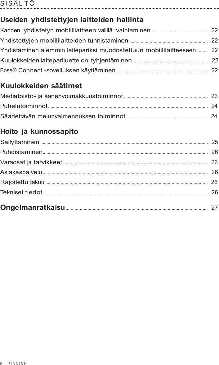 6  -  FINNISH   SIS Ä L T Ö  Useiden yhdistettyjen laitteiden hallinta Kahden  yhdistetyn mobiililaitteen välillä  vaihtaminen ............................................  22  Yhdistettyjen mobiililaitteiden tunnistaminen .............................................................  22  Yhdistäminen aiemmin laitepariksi muodostettuun mobiililaitteeseen .........  22  Kuulokkeiden laitepariluettelon tyhjentäminen ..........................................................  22  Bose® Connect -sovelluksen käyttäminen ......................................................................  22  Kuulokkeiden säätimet Mediatoisto- ja äänenvoimakkuustoiminnot .................................................................  23  Puhelutoiminnot ............................................................................................................................  24  Säädettävän melunvaimennuksen toiminnot ...............................................................  24  Hoito  ja kunnossapito Säilyttäminen ..................................................................................................................................  25  Puhdistaminen................................................................................................................................  26  Varaosat ja tarvikkeet ................................................................................................................  26  Asiakaspalvelu................................................................................................................................  26  Rajoitettu takuu .............................................................................................................................  26  Tekniset tiedot................................................................................................................................  26  Ongelmanratkaisu ..............................................................................................................  27 