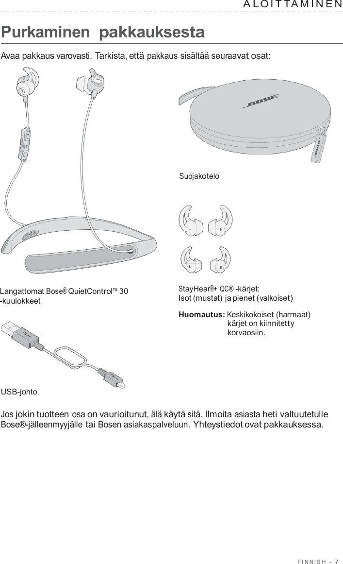 FINNISH  -  7      Purkaminen pakkauksesta A L OITT AMINEN   Avaa pakkaus varovasti. Tarkista, että pakkaus sisältää seuraavat osat:     Suojakotelo       Langattomat Bose® QuietControl™ 30 -kuulokkeet         USB-johto StayHear®+ QC® -kärjet: Isot (mustat) ja pienet (valkoiset)  Huomautus: Keskikokoiset (harmaat) kärjet on kiinnitetty korvaosiin.  Jos jokin tuotteen osa on vaurioitunut, älä käytä sitä. Ilmoita asiasta heti valtuutetulle Bose®-jälleenmyyjälle tai Bosen asiakaspalveluun. Yhteystiedot ovat pakkauksessa. 