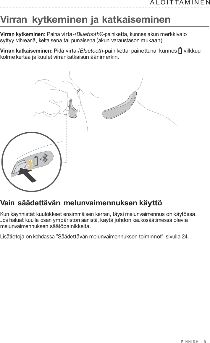 FINNISH  -  9   A L OITT AMINEN   Virran kytkeminen ja katkaiseminen  Virran kytkeminen: Paina virta-/Bluetooth®-painiketta, kunnes akun merkkivalo syttyy vihreänä, keltaisena tai punaisena (akun varaustason mukaan).  Virran katkaiseminen: Pidä virta-/Bluetooth-painiketta painettuna, kunnes vilkkuu kolme kertaa ja kuulet virrankatkaisun äänimerkin.                       Vain säädettävän melunvaimennuksen käyttö  Kun käynnistät kuulokkeet ensimmäisen kerran, täysi melunvaimennus on käytössä. Jos haluat kuulla osan ympäristön äänistä, käytä johdon kaukosäätimessä olevia melunvaimennuksen säätöpainikkeita.  Lisätietoja on kohdassa ”Säädettävän melunvaimennuksen toiminnot” sivulla 24. 