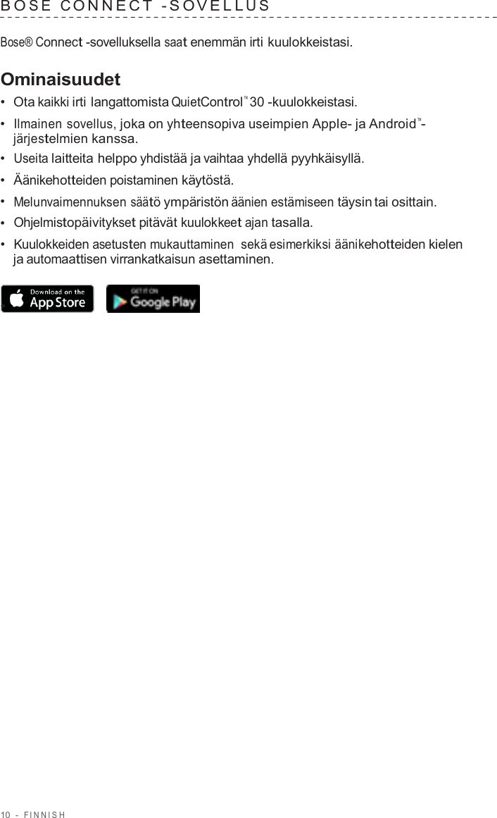 10  -  FINNISH   B O S E  C ONNECT  - S O VELL U S   Bose® Connect -sovelluksella saat enemmän irti kuulokkeistasi.  Ominaisuudet •  Ota kaikki irti langattomista QuietControl™ 30 -kuulokkeistasi. •  Ilmainen sovellus, joka on yhteensopiva useimpien Apple- ja Android™- järjestelmien kanssa. •  Useita laitteita helppo yhdistää ja vaihtaa yhdellä pyyhkäisyllä. •  Äänikehotteiden poistaminen käytöstä. •  Melunvaimennuksen säätö ympäristön äänien estämiseen täysin tai osittain. •  Ohjelmistopäivitykset pitävät kuulokkeet ajan tasalla. •  Kuulokkeiden asetusten mukauttaminen sekä esimerkiksi äänikehotteiden kielen ja automaattisen virrankatkaisun asettaminen.  •  