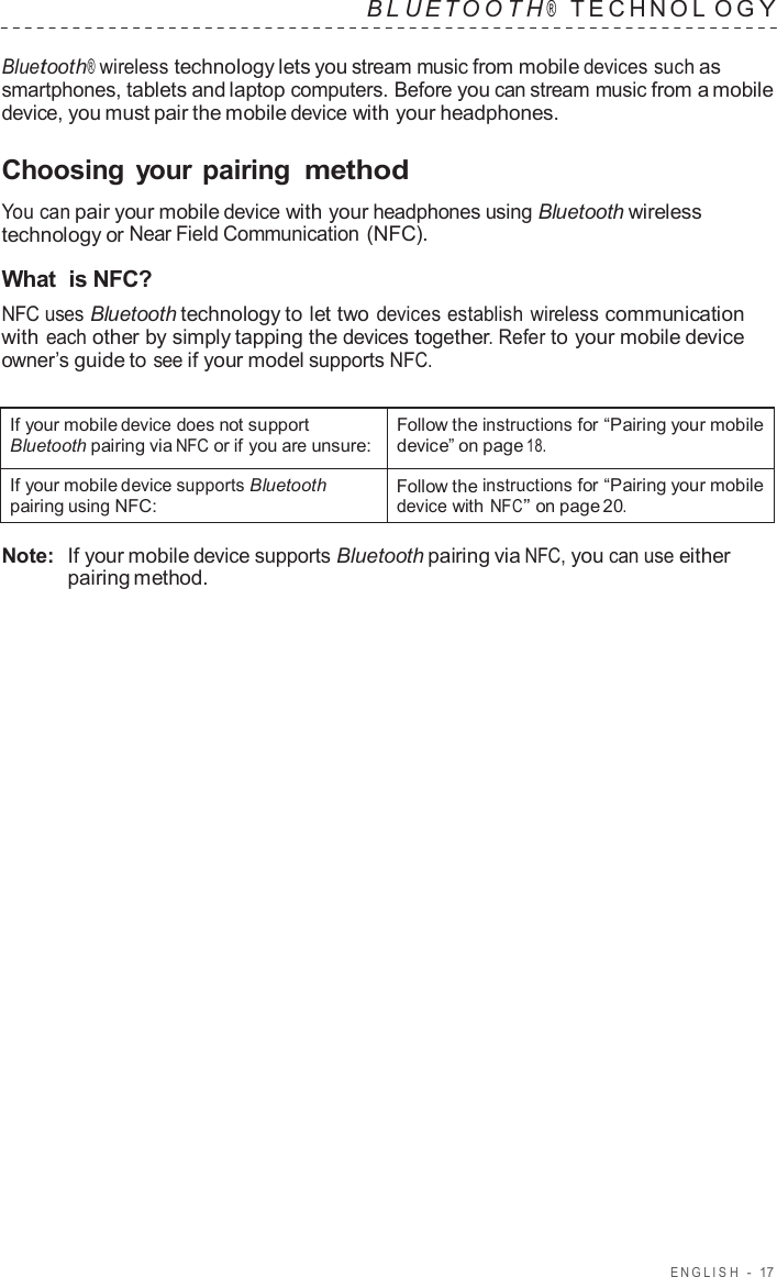 ENGLISH  -  17   B L UET O O T H ®    TECHNOL O G Y  Bluetooth® wireless technology lets you stream music from mobile devices such as smartphones, tablets and laptop computers. Before you can stream music from a mobile device, you must pair the mobile device with your headphones.  Choosing your pairing method  You can pair your mobile device with your headphones using Bluetooth wireless technology or Near Field Communication (NFC).  What  is NFC? NFC uses Bluetooth technology to let two devices establish wireless communication with each other by simply tapping the devices together. Refer to your mobile device owner’s guide to see if your model supports NFC.   If your mobile device does not support Bluetooth pairing via NFC or if you are unsure: Follow the instructions for “Pairing your mobile device” on page 18. If your mobile device supports Bluetooth pairing using NFC: Follow the instructions for “Pairing your mobile device with NFC” on page 20.  Note:  If your mobile device supports Bluetooth pairing via NFC, you can use either pairing method. 