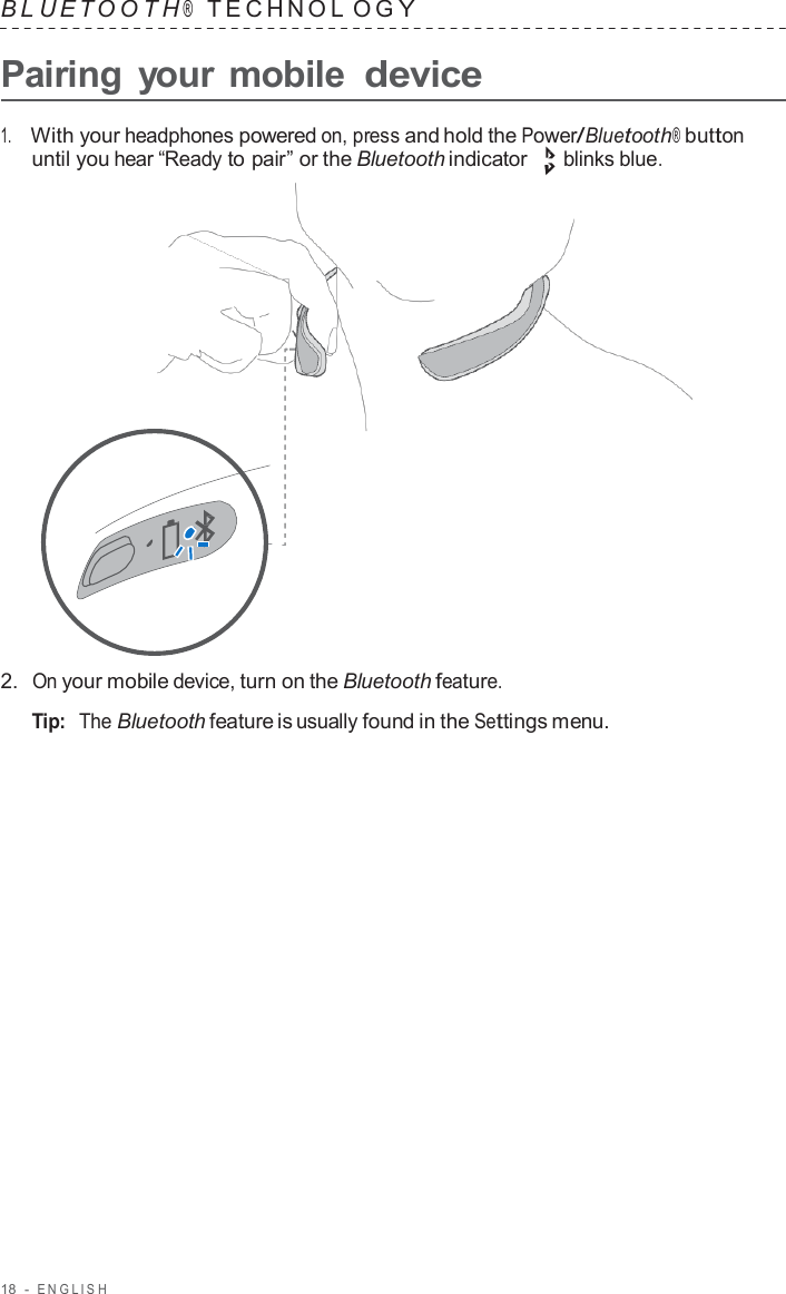 18  -  ENGLISH   B L UET O O T H ®    TECHNOL O G Y  Pairing  your mobile device  1.     With your headphones powered on, press and hold the Power/Bluetooth® button until you hear “Ready to pair” or the Bluetooth indicator blinks blue.                      2.  On your mobile device, turn on the Bluetooth feature.  Tip:  The Bluetooth feature is usually found in the Settings menu. 