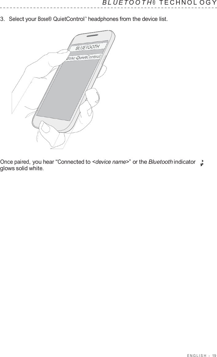 ENGLISH  -  19   B L UET O O T H ®    TECHNOL O G Y  3.  Select your Bose® QuietControl™  headphones from the device list.                      Once paired, you hear “Connected to &lt;device name&gt;” or the Bluetooth indicator glows solid white. 