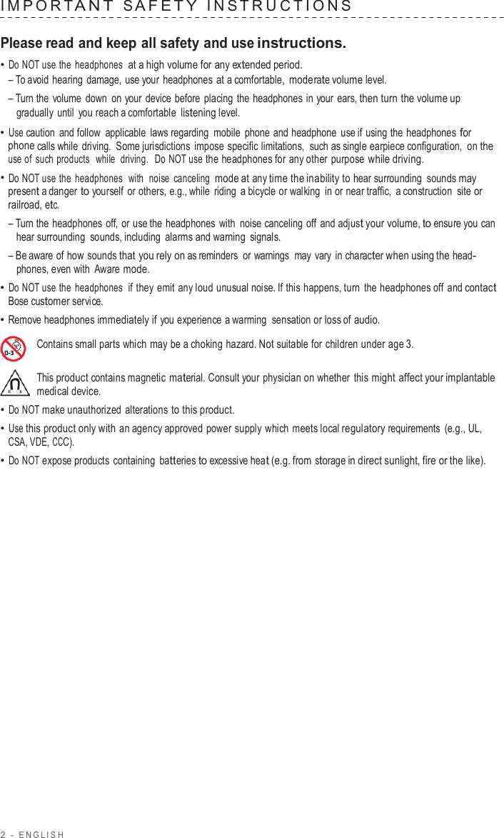 2  -  ENGLISH   IMPOR T ANT  S AFE T Y  INS TRUCTIONS   Please read and keep all safety and use instructions. • Do NOT use the headphones  at a high volume for any extended period. – To avoid hearing damage, use your headphones at a comfortable, moderate volume level. – Turn the  volume  down on your device before  placing the headphones in your ears, then turn the volume up gradually until  you reach a comfortable listening level. • Use caution and follow  applicable  laws regarding mobile phone and headphone use if using the headphones for phone calls while driving. Some jurisdictions impose specific limitations,  such as single earpiece configuration, on the use of such products  while  driving.  Do NOT use the headphones for any other purpose while driving. • Do NOT use the headphones  with  noise canceling  mode at any time the inability to hear surrounding sounds may present a danger to yourself or others, e.g., while riding  a bicycle or walking in or near traffic,  a construction site or railroad, etc. – Turn the headphones off, or use the headphones with noise canceling off and adjust your volume, to ensure you can hear surrounding sounds, including alarms and warning signals. – Be aware of how sounds that you rely on as reminders  or warnings  may vary in character when using the head- phones, even with  Aware mode. • Do NOT use the headphones  if they emit  any loud unusual noise. If this happens, turn the headphones off and contact Bose customer service. • Remove headphones immediately if you experience a warming sensation or loss of audio.  Contains small parts which may be a choking hazard. Not suitable for children under age 3.  This product contains magnetic material. Consult your physician on whether this might affect your implantable medical device. • Do NOT make unauthorized alterations to this product. • Use this product only with an agency approved power supply which meets local regulatory requirements (e.g., UL, CSA, VDE, CCC). • Do NOT expose products containing  batteries to excessive heat (e.g. from storage in direct sunlight, fire or the like). 