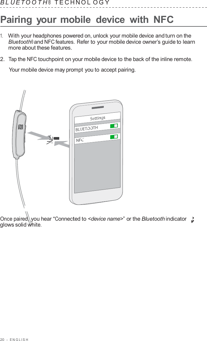 20  -  ENGLISH   B L UET O O T H ®    TECHNOL O G Y  Pairing  your mobile  device  with NFC  1.     With your headphones powered on, unlock your mobile device and turn on the Bluetooth® and NFC features. Refer to your mobile device owner’s guide to learn more about these features.  2.  Tap the NFC touchpoint on your mobile device to the back of the inline remote.  Your mobile device may prompt you to accept pairing.                        Once paired, you hear “Connected to &lt;device name&gt;” or the Bluetooth indicator glows solid white. 