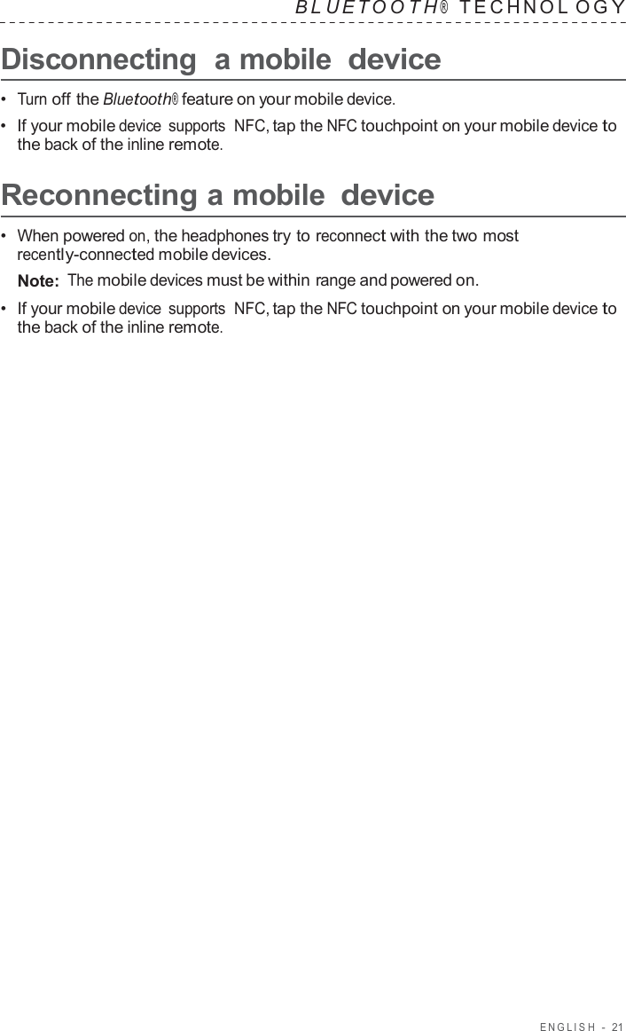 ENGLISH  -  21   B L UET O O T H ®    TECHNOL O G Y  Disconnecting  a mobile device  •  Turn off the Bluetooth® feature on your mobile device. •  If your mobile device  supports  NFC, tap the NFC touchpoint on your mobile device to the back of the inline remote.  Reconnecting a mobile device  •  When powered on, the headphones try to reconnect with the two most recently-connected mobile devices. Note: The mobile devices must be within range and powered on. •  If your mobile device  supports  NFC, tap the NFC touchpoint on your mobile device to the back of the inline remote. 