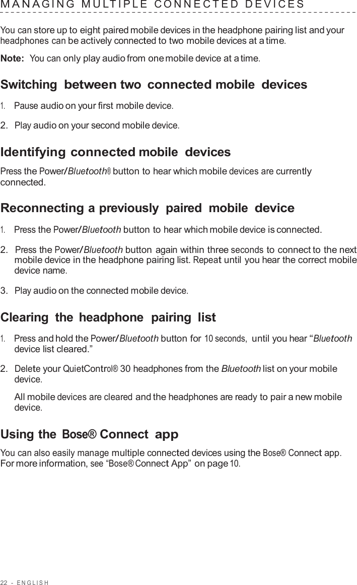 22  -  ENGLISH   MANA GING  MUL TIPLE  C ONNECTED  DEVICES   You can store up to eight paired mobile devices in the headphone pairing list and your headphones can be actively connected to two mobile devices at a time.  Note:  You can only play audio from one mobile device at a time.  Switching between two connected mobile devices  1.     Pause audio on your first mobile device.  2.  Play audio on your second mobile device.  Identifying connected mobile devices  Press the Power/Bluetooth® button to hear which mobile devices are currently connected.  Reconnecting a previously  paired  mobile device  1.     Press the Power/Bluetooth button to hear which mobile device is connected.  2.  Press the Power/Bluetooth button again within three seconds to connect to the next mobile device in the headphone pairing list. Repeat until you hear the correct mobile device name.  3.  Play audio on the connected mobile device.  Clearing  the headphone  pairing list  1.     Press and hold the Power/Bluetooth button for 10 seconds, until you hear “Bluetooth device list cleared.”  2.  Delete your QuietControl® 30 headphones from the Bluetooth list on your mobile device.  All mobile devices are cleared and the headphones are ready to pair a new mobile device.  Using the Bose® Connect app  You can also easily manage multiple connected devices using the Bose® Connect app. For more information, see “Bose® Connect App” on page 10. 