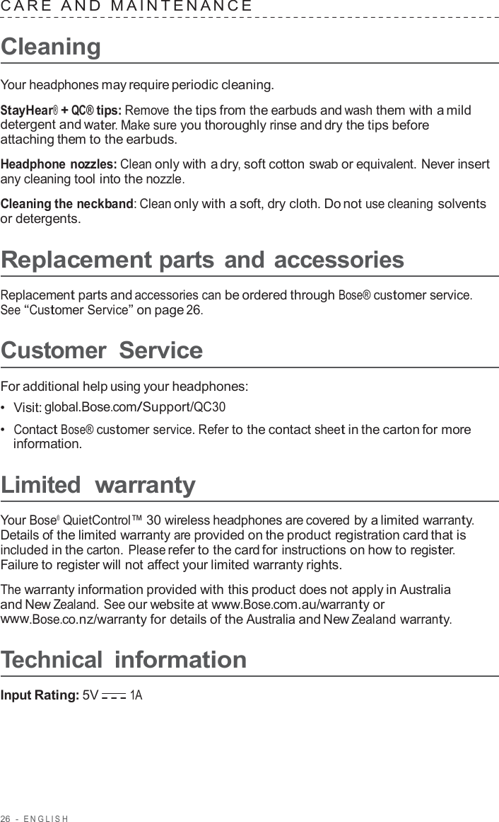 26  -  ENGLISH   C ARE  AND  MAINTENANCE   Cleaning  Your headphones may require periodic cleaning.  StayHear® + QC® tips: Remove the tips from the earbuds and wash them with a mild detergent and water. Make sure you thoroughly rinse and dry the tips before attaching them to the earbuds.  Headphone nozzles: Clean only with a dry, soft cotton swab or equivalent. Never insert any cleaning tool into the nozzle.  Cleaning the neckband: Clean only with a soft, dry cloth. Do not use cleaning solvents or detergents.  Replacement parts and accessories  Replacement parts and accessories can be ordered through Bose® customer service. See “Customer Service” on page 26.  Customer Service  For additional help using your headphones: •  Visit: global.Bose.com/Support/QC30 •  Contact Bose® customer service. Refer to the contact sheet in the carton for more information.  Limited  warranty  Your Bose®  QuietControl™ 30 wireless headphones are covered by a limited warranty. Details of the limited warranty are provided on the product registration card that is included in the carton. Please refer to the card for instructions on how to register. Failure to register will not affect your limited warranty rights.  The warranty information provided with this product does not apply in Australia and New Zealand. See our website at www.Bose.com.au/warranty or www.Bose.co.nz/warranty for details of the Australia and New Zealand warranty.  Technical information  Input Rating: 5V 1A 