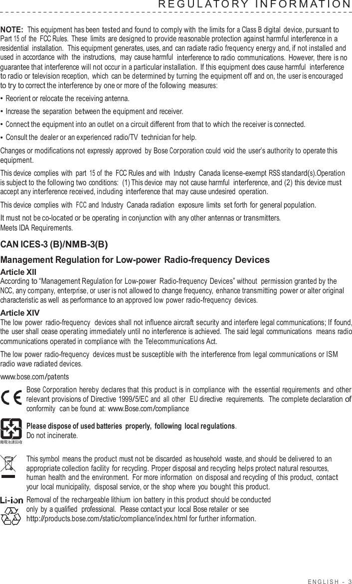 ENGLISH  -  3  REGULA T O R Y  INF ORMA TION   NOTE: This equipment has been tested and found to comply with the limits for a Class B digital  device, pursuant to Part 15 of the  FCC Rules. These limits  are designed to provide reasonable protection against harmful interference in a residential installation.  This equipment generates, uses, and can radiate radio frequency energy and, if not installed and used in accordance with the instructions,  may cause harmful  interference to radio communications.  However, there is no guarantee that interference will not occur in a particular installation. If this equipment does cause harmful  interference to radio or television reception, which can be determined by turning the equipment off and on, the user is encouraged to try to correct the interference by one or more of the following measures: • Reorient or relocate the receiving antenna. • Increase the separation  between the equipment and receiver. • Connect the equipment into an outlet on a circuit different from that to which the receiver is connected. • Consult the dealer or an experienced radio/TV technician for help. Changes or modifications not expressly approved  by Bose Corporation could void the user’s authority to operate this equipment. This device complies with part 15 of the  FCC Rules and with Industry  Canada license-exempt RSS standard(s).Operation is subject to the following two conditions:  (1) This device  may not cause harmful  interference, and (2) this device must accept any interference received, including interference that may cause undesired operation. This device complies with FCC and Industry  Canada radiation  exposure  limits set forth for general population. It must not be co-located or be operating in conjunction with any other antennas or transmitters. Meets IDA Requirements.  CAN ICES-3 (B)/NMB-3(B) Management Regulation for Low-power Radio-frequency Devices Article XII According to “Management Regulation for Low-power Radio-frequency Devices” without permission granted by the NCC, any company, enterprise, or user is not allowed to change frequency,  enhance transmitting power or alter original characteristic as well as performance to an approved low power radio-frequency  devices. Article XIV The low  power  radio-frequency  devices shall not influence aircraft security and interfere legal communications; If found, the user shall cease operating immediately until no interference is achieved. The said legal communications  means radio communications operated in compliance with the Telecommunications Act. The low power radio-frequency  devices must be susceptible with the interference from legal communications or ISM radio wave radiated devices. www.bose.com/patents Bose Corporation hereby declares that this product is in compliance  with the essential requirements and other relevant provisions of Directive 1999/5/EC and all other  EU directive  requirements.  The complete declaration of conformity  can be found  at: www.Bose.com/compliance  Please dispose of used batteries  properly,  following local regulations. Do not incinerate.  This symbol means the product must not be discarded as household  waste, and should be delivered to an appropriate collection facility  for recycling. Proper disposal and recycling helps protect natural resources, human health and the environment.  For more information  on disposal and recycling of this product,  contact your local municipality,  disposal service, or the shop where you bought this product. Removal of the rechargeable lithium ion battery in this product should be conducted only  by a qualified  professional.  Please contact your local Bose retailer or see http://products.bose.com/static/compliance/index.html for further information. 