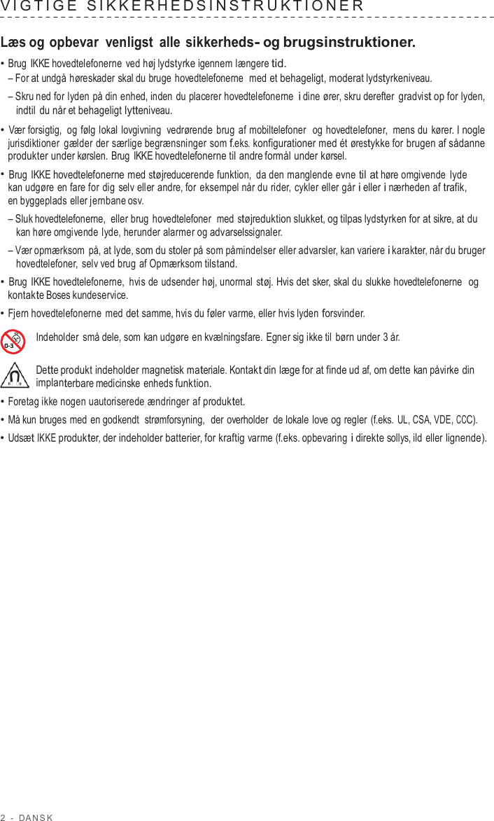 2  -  D ANSK   VIG TIGE  SIKKERHED SINS TRUK TIONER   Læs og opbevar  venligst  alle sikkerheds- og brugsinstruktioner. • Brug IKKE hovedtelefonerne  ved høj lydstyrke igennem længere tid. – For at undgå høreskader skal du bruge  hovedtelefonerne  med et behageligt, moderat lydstyrkeniveau. – Skru ned for lyden på din enhed, inden du placerer hovedtelefonerne i dine ører, skru derefter gradvist op for lyden, indtil du når et behageligt lytteniveau. • Vær forsigtig, og følg lokal lovgivning  vedrørende brug af mobiltelefoner  og hovedtelefoner,  mens du  kører. I nogle jurisdiktioner gælder der særlige begrænsninger som f.eks. konfigurationer med ét ørestykke for brugen af sådanne produkter under kørslen. Brug IKKE hovedtelefonerne til andre formål under kørsel. • Brug IKKE hovedtelefonerne med støjreducerende funktion, da den manglende evne til at høre omgivende lyde kan udgøre en fare for dig selv eller andre, for eksempel når du rider, cykler eller går i eller i nærheden af trafik, en byggeplads eller jernbane osv. – Sluk hovedtelefonerne,  eller brug hovedtelefoner  med støjreduktion slukket, og tilpas lydstyrken for at sikre, at du kan høre omgivende lyde, herunder alarmer og advarselssignaler. – Vær opmærksom på, at lyde, som du stoler på som påmindelser eller advarsler, kan variere i karakter, når du bruger hovedtelefoner,  selv ved brug af Opmærksom tilstand. • Brug IKKE hovedtelefonerne,  hvis de udsender høj, unormal støj. Hvis det sker, skal du slukke hovedtelefonerne  og kontakte Boses kundeservice. • Fjern hovedtelefonerne med det samme, hvis du føler varme, eller hvis lyden forsvinder.  Indeholder små dele, som kan udgøre en kvælningsfare. Egner sig ikke til børn under 3 år.  Dette produkt indeholder magnetisk materiale. Kontakt din læge for at finde ud af, om dette kan påvirke din implanterbare medicinske enheds funktion. • Foretag ikke nogen uautoriserede ændringer af produktet. • Må kun bruges med en godkendt  strømforsyning,  der overholder  de lokale love og regler  (f.eks. UL, CSA, VDE, CCC). • Udsæt IKKE produkter, der indeholder batterier, for kraftig varme (f.eks. opbevaring i direkte sollys, ild eller lignende). 