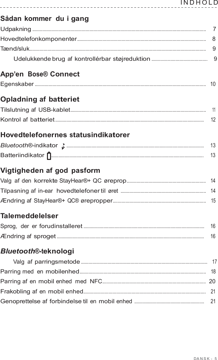 D ANSK -  5  INDHOLD   Sådan kommer  du i gang Udpakning ........................................................................................................................................  7  Hovedtelefonkomponenter .....................................................................................................    8  Tænd/sluk..........................................................................................................................................    9  Udelukkende brug af kontrollérbar støjreduktion ............................................    9  App’en  Bose® Connect Egenskaber ......................................................................................................................................   10  Opladning af batteriet Tilslutning af USB-kablet..........................................................................................................    11  Kontrol af batteriet ......................................................................................................................     12  Hovedtelefonernes statusindikatorer Bluetooth®-indikator .............................................................................................................     13  Batteriindikator  .........................................................................................................................     13  Vigtigheden af god pasform Valg af den korrekte StayHear®+ QC øreprop..............................................................   14  Tilpasning af in-ear  hovedtelefoner til øret ...................................................................   14  Ændring af StayHear®+ QC® ørepropper.........................................................................   15  Talemeddelelser Sprog,  der er forudinstalleret ................................................................................................    16  Ændring af sproget .....................................................................................................................     16  Bluetooth®-teknologi Valg af parringsmetode ...................................................................................................   17  Parring med en mobilenhed...................................................................................................   18  Parring af en mobil enhed  med NFC.................................................................................  20  Frakobling af en mobil enhed................................................................................................   21  Genoprettelse af forbindelse til en mobil enhed ........................................................     21 