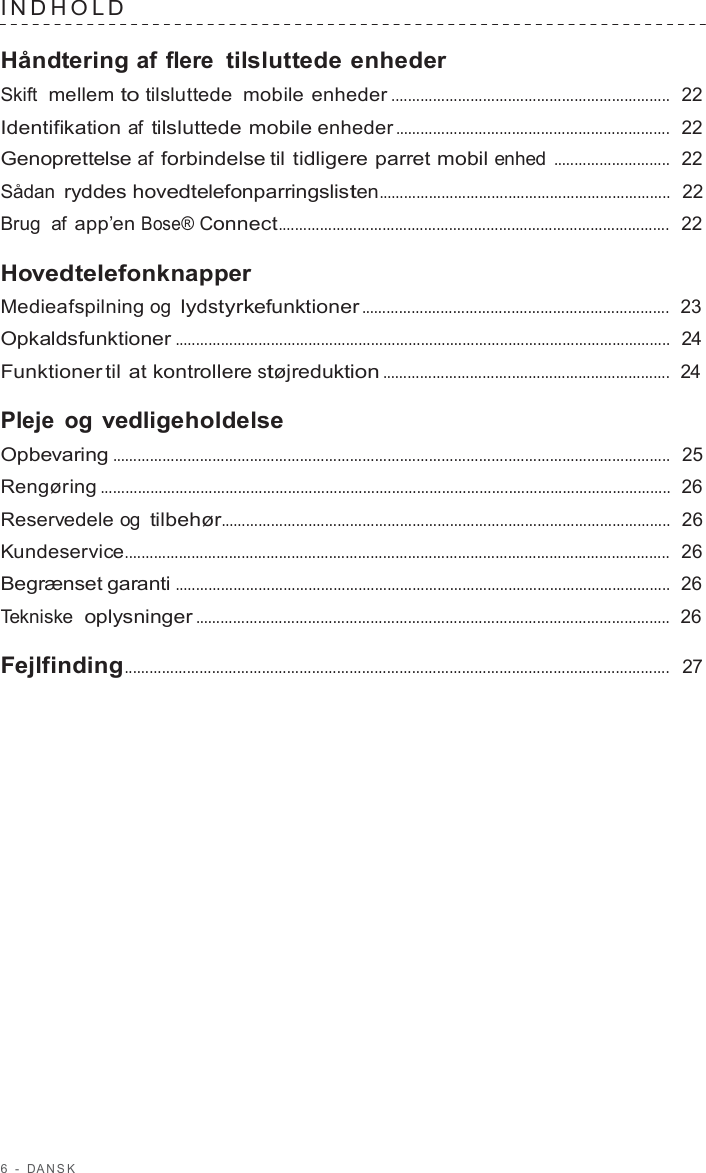 6  -  D ANSK   INDHOLD   Håndtering af flere tilsluttede enheder Skift  mellem to tilsluttede mobile enheder ...................................................................  22  Identifikation af tilsluttede mobile enheder ..................................................................  22  Genoprettelse af forbindelse til tidligere parret mobil enhed ............................  22  Sådan ryddes hovedtelefonparringslisten......................................................................  22  Brug  af app’en Bose® Connect..............................................................................................  22  Hovedtelefonknapper Medieafspilning og lydstyrkefunktioner ..........................................................................  23  Opkaldsfunktioner .......................................................................................................................  24  Funktioner til at kontrollere støjreduktion .....................................................................  24  Pleje og vedligeholdelse Opbevaring ......................................................................................................................................  25  Rengøring .........................................................................................................................................  26  Reservedele og tilbehør............................................................................................................  26  Kundeservice...................................................................................................................................  26  Begrænset garanti .......................................................................................................................  26  Tekniske  oplysninger ..................................................................................................................  26  Fejlfinding...................................................................................................................................  27 