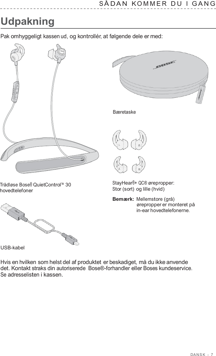 D ANSK  -  7      Udpakning S Å D A N  K OMMER  D U  I  GANG   Pak omhyggeligt kassen ud, og kontrollér, at følgende dele er med:     Bæretaske        Trådløse Bose® QuietControl™ 30 hovedtelefoner         USB-kabel StayHear®+ QC® ørepropper: Stor (sort) og lille (hvid)  Bemærk: Mellemstore (grå) ørepropper er monteret på in-ear hovedtelefonerne.  Hvis en hvilken som helst del af produktet er beskadiget, må du ikke anvende det. Kontakt straks din autoriserede Bose®-forhandler eller Boses kundeservice. Se adresselisten i kassen. 