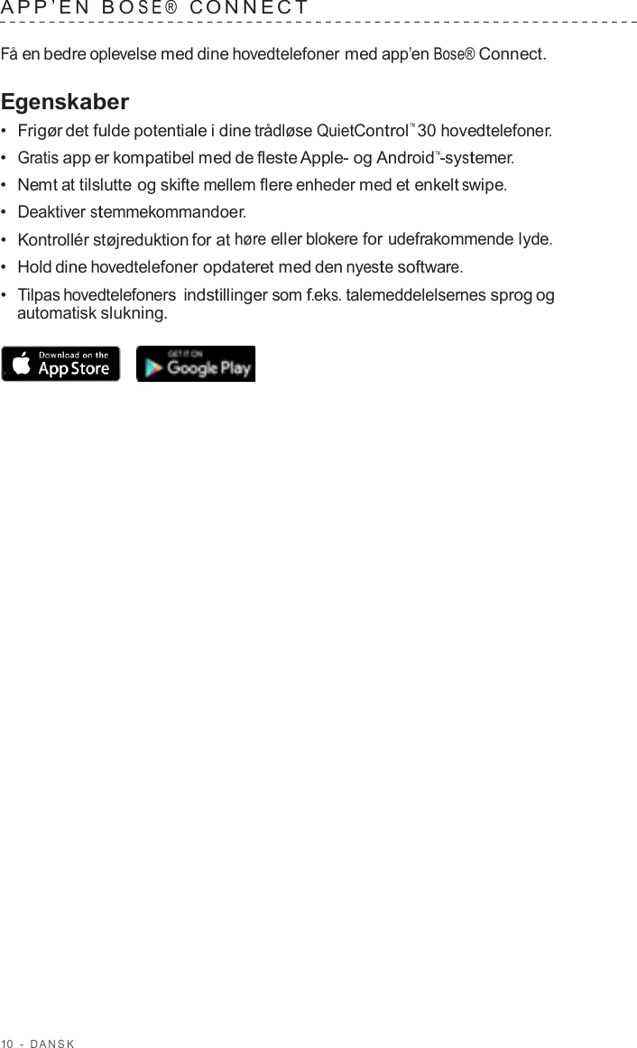 10  -  D ANSK   APP ’EN  B O SE®  C ONNECT   Få en bedre oplevelse med dine hovedtelefoner med app’en Bose® Connect.  Egenskaber •  Frigør det fulde potentiale i dine trådløse QuietControl™ 30 hovedtelefoner. •  Gratis app er kompatibel med de fleste Apple- og Android™-systemer. •  Nemt at tilslutte og skifte mellem flere enheder med et enkelt swipe. •  Deaktiver stemmekommandoer. •  Kontrollér støjreduktion for at høre eller blokere for udefrakommende lyde. •  Hold dine hovedtelefoner opdateret med den nyeste software. •  Tilpas hovedtelefoners indstillinger som f.eks. talemeddelelsernes sprog og automatisk slukning.  •  