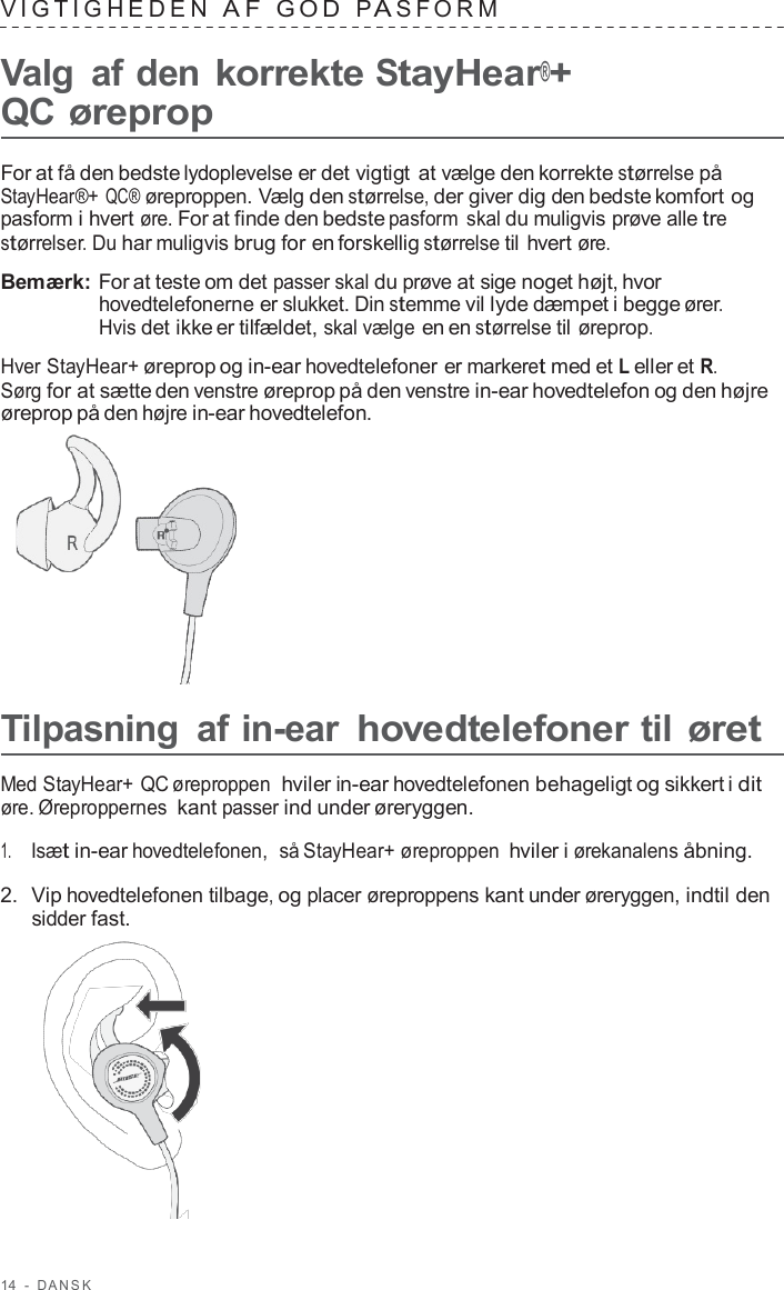 14  -  D ANSK   VIG TIGHEDEN  A F  GOD  P A S F ORM   Valg  af den korrekte StayHear®+ QC øreprop  For at få den bedste lydoplevelse er det vigtigt at vælge den korrekte størrelse på StayHear®+ QC® øreproppen. Vælg den størrelse, der giver dig den bedste komfort og pasform i hvert øre. For at finde den bedste pasform  skal du muligvis prøve alle tre størrelser. Du har muligvis brug for en forskellig størrelse til hvert øre.  Bemærk: For at teste om det passer skal du prøve at sige noget højt, hvor hovedtelefonerne er slukket. Din stemme vil lyde dæmpet i begge ører. Hvis det ikke er tilfældet, skal vælge en en størrelse til øreprop.  Hver StayHear+ øreprop og in-ear hovedtelefoner er markeret med et L eller et R. Sørg for at sætte den venstre øreprop på den venstre in-ear hovedtelefon og den højre øreprop på den højre in-ear hovedtelefon.        Tilpasning  af in-ear hovedtelefoner til øret  Med StayHear+ QC øreproppen  hviler in-ear hovedtelefonen behageligt og sikkert i dit øre. Øreproppernes kant passer ind under øreryggen.  1.     Isæt in-ear hovedtelefonen,  så StayHear+ øreproppen hviler i ørekanalens åbning.  2.  Vip hovedtelefonen tilbage, og placer øreproppens kant under øreryggen, indtil den sidder fast.  