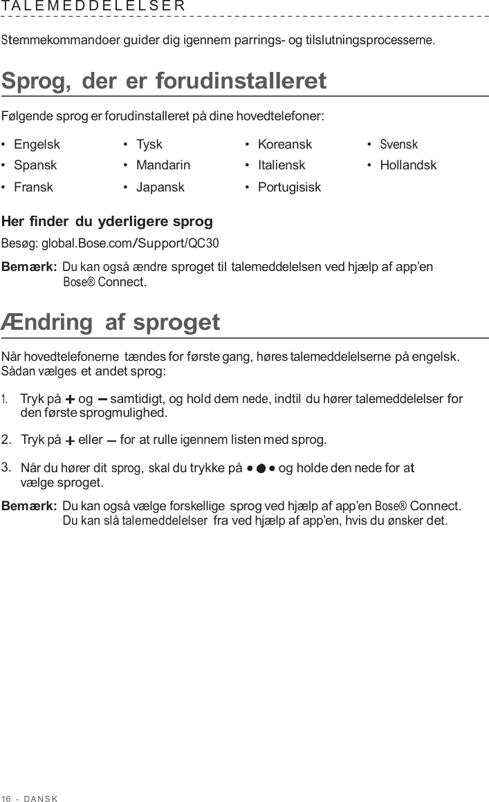 16  -  D ANSK   T ALEMEDDELELSER   Stemmekommandoer guider dig igennem parrings- og tilslutningsprocesserne.  Sprog,  der er forudinstalleret  Følgende sprog er forudinstalleret på dine hovedtelefoner:  •  Engelsk •  Tysk •  Koreansk •  Svensk •  Spansk •  Mandarin •  Italiensk •  Hollandsk •  Fransk •  Japansk •  Portugisisk   Her finder  du yderligere sprog Besøg: global.Bose.com/Support/QC30  Bemærk: Du kan også ændre sproget til talemeddelelsen ved hjælp af app’en Bose® Connect.  Ændring  af sproget  Når hovedtelefonerne tændes for første gang, høres talemeddelelserne på engelsk. Sådan vælges et andet sprog:  1.     Tryk på og   samtidigt, og hold dem nede, indtil du hører talemeddelelser for den første sprogmulighed.  2.  Tryk på eller  for at rulle igennem listen med sprog.  3.  Når du hører dit sprog, skal du trykke på og holde den nede for at vælge sproget.  Bemærk: Du kan også vælge forskellige sprog ved hjælp af app’en Bose® Connect. Du kan slå talemeddelelser fra ved hjælp af app’en, hvis du ønsker det. 