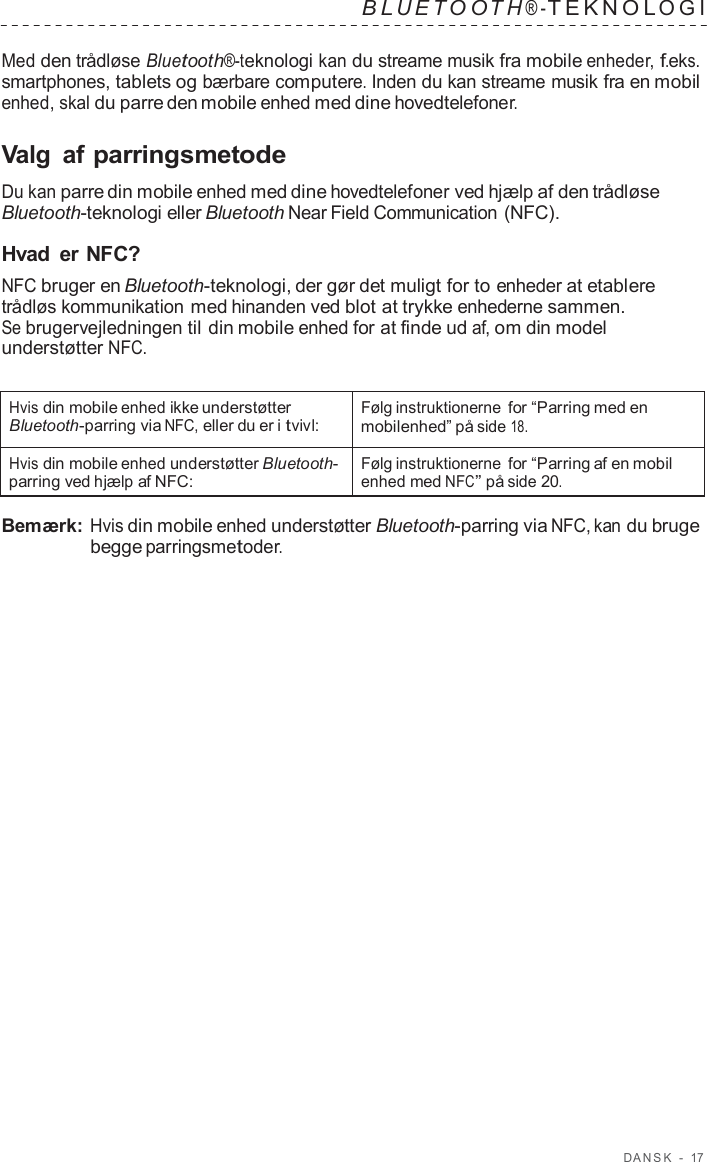D ANSK  -  17   B L UET O O T H ® - TEKNOL OGI   Med den trådløse Bluetooth®-teknologi kan du streame musik fra mobile enheder, f.eks. smartphones, tablets og bærbare computere. Inden du kan streame musik fra en mobil enhed, skal du parre den mobile enhed med dine hovedtelefoner.  Valg  af parringsmetode  Du kan parre din mobile enhed med dine hovedtelefoner ved hjælp af den trådløse Bluetooth-teknologi eller Bluetooth Near Field Communication (NFC).  Hvad er NFC? NFC bruger en Bluetooth-teknologi, der gør det muligt for to enheder at etablere trådløs kommunikation med hinanden ved blot at trykke enhederne sammen. Se brugervejledningen til din mobile enhed for at finde ud af, om din model understøtter NFC.   Hvis din mobile enhed ikke understøtter Bluetooth-parring via NFC, eller du er i tvivl: Følg instruktionerne for “Parring med en mobilenhed” på side 18. Hvis din mobile enhed understøtter Bluetooth- parring ved hjælp af NFC: Følg instruktionerne for “Parring af en mobil enhed med NFC” på side 20.  Bemærk: Hvis din mobile enhed understøtter Bluetooth-parring via NFC, kan du bruge begge parringsmetoder. 