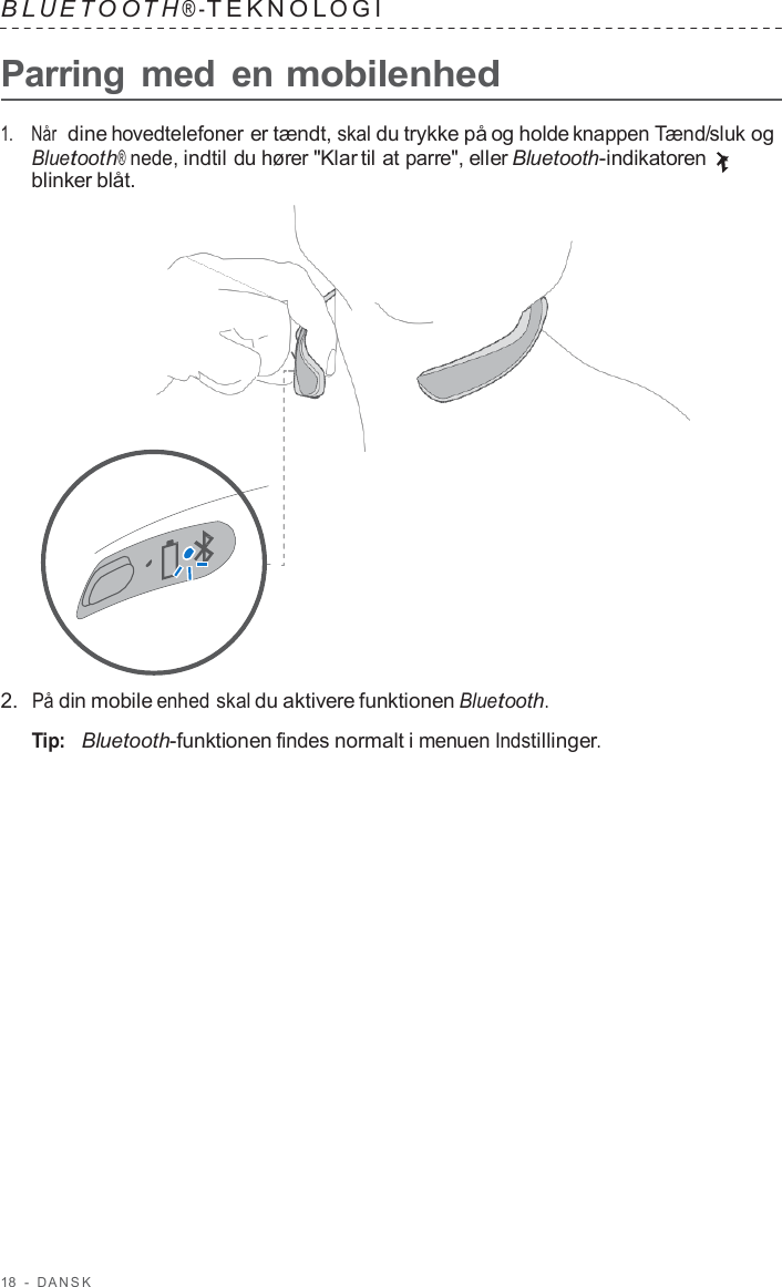 18  -  D ANSK   B L UET O O T H ® - TEKNOL OGI   Parring med  en mobilenhed  1.    Når  dine hovedtelefoner er tændt, skal du trykke på og holde knappen Tænd/sluk og Bluetooth® nede, indtil du hører &quot;Klar til at parre&quot;, eller Bluetooth-indikatoren blinker blåt.                      2.  På din mobile enhed skal du aktivere funktionen Bluetooth.  Tip:   Bluetooth-funktionen findes normalt i menuen Indstillinger. 