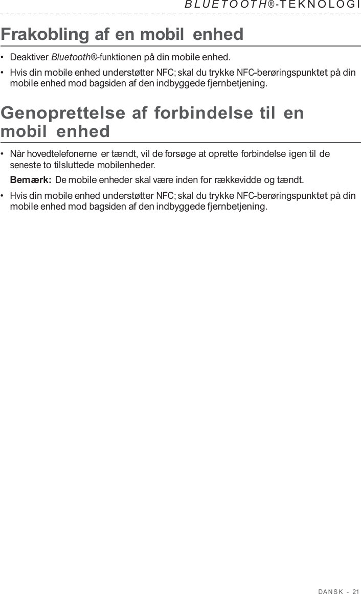 D ANSK  -  21   B L UET O O T H ® - TEKNOL OGI   Frakobling af en mobil enhed  •  Deaktiver Bluetooth®-funktionen på din mobile enhed. •  Hvis din mobile enhed understøtter NFC; skal du trykke NFC-berøringspunktet på din mobile enhed mod bagsiden af den indbyggede fjernbetjening.  Genoprettelse af forbindelse til en mobil enhed  •  Når hovedtelefonerne er tændt, vil de forsøge at oprette forbindelse igen til de seneste to tilsluttede mobilenheder. Bemærk: De mobile enheder skal være inden for rækkevidde og tændt. •  Hvis din mobile enhed understøtter NFC; skal du trykke NFC-berøringspunktet på din mobile enhed mod bagsiden af den indbyggede fjernbetjening. 