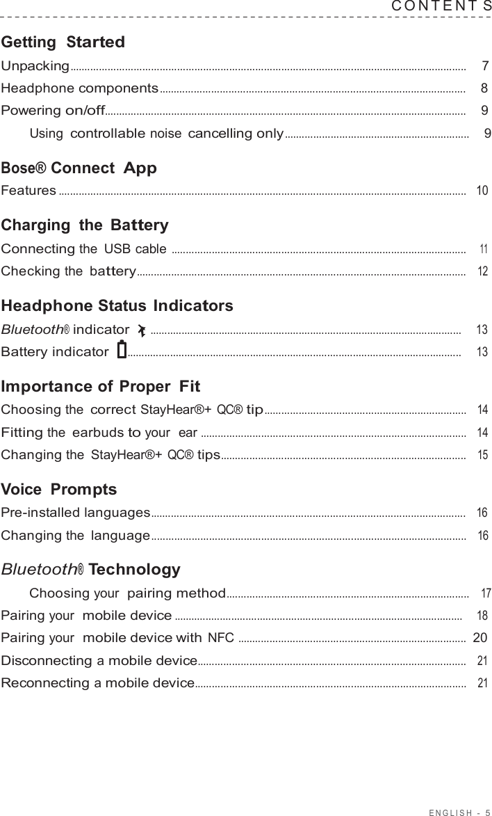 ENGLISH  -  5  C ONTENT S  Getting  Started Unpacking.........................................................................................................................................  7  Headphone components..........................................................................................................    8  Powering on/off.............................................................................................................................    9  Using controllable noise cancelling only................................................................    9  Bose® Connect App Features .............................................................................................................................................   10  Charging the  Battery Connecting the USB cable ......................................................................................................    11  Checking the battery..................................................................................................................   12  Headphone Status Indicators Bluetooth® indicator  .............................................................................................................     13  Battery indicator  .....................................................................................................................     13  Importance of Proper Fit Choosing the correct StayHear®+ QC® tip......................................................................   14  Fitting the earbuds to your  ear ............................................................................................   14  Changing the  StayHear®+ QC® tips.....................................................................................   15  Voice  Prompts Pre-installed languages.............................................................................................................   16  Changing the language.............................................................................................................   16  Bluetooth® Technology Choosing your  pairing method....................................................................................   17  Pairing your  mobile device .....................................................................................................    18  Pairing your  mobile device with NFC ...............................................................................  20  Disconnecting a mobile device.............................................................................................   21  Reconnecting a mobile device..............................................................................................   21 