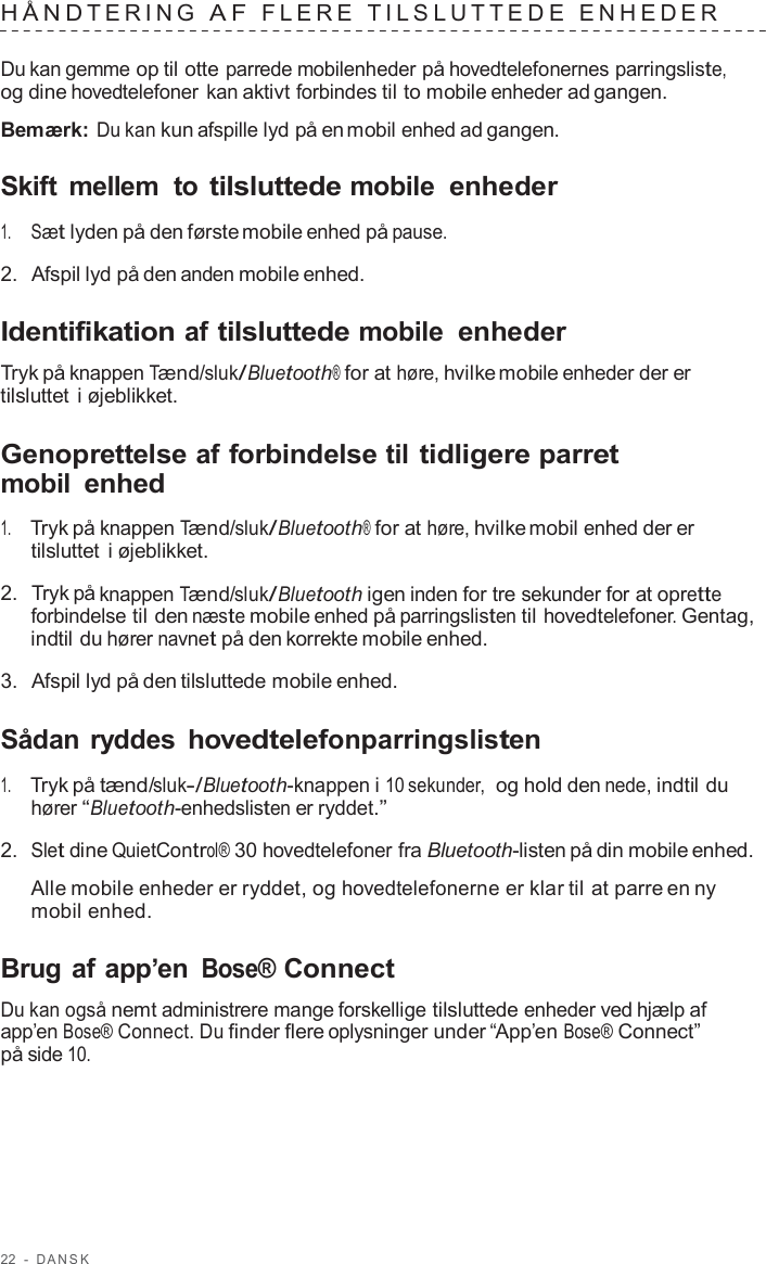 22  -  D ANSK   HÅND TERING  A F  FLERE  TILSL UTTEDE  ENHEDER   Du kan gemme op til otte parrede mobilenheder på hovedtelefonernes parringsliste, og dine hovedtelefoner kan aktivt forbindes til to mobile enheder ad gangen.  Bemærk: Du kan kun afspille lyd på en mobil enhed ad gangen.  Skift  mellem  to tilsluttede mobile enheder  1.     Sæt lyden på den første mobile enhed på pause.  2.  Afspil lyd på den anden mobile enhed.  Identifikation af tilsluttede mobile enheder  Tryk på knappen Tænd/sluk/Bluetooth® for at høre, hvilke mobile enheder der er tilsluttet i øjeblikket.  Genoprettelse af forbindelse til tidligere parret mobil enhed  1.     Tryk på knappen Tænd/sluk/Bluetooth® for at høre, hvilke mobil enhed der er tilsluttet i øjeblikket.  2.  Tryk på knappen Tænd/sluk/Bluetooth igen inden for tre sekunder for at oprette forbindelse til den næste mobile enhed på parringslisten til hovedtelefoner. Gentag, indtil du hører navnet på den korrekte mobile enhed.  3.  Afspil lyd på den tilsluttede mobile enhed.  Sådan ryddes hovedtelefonparringslisten  1.     Tryk på tænd/sluk-/Bluetooth-knappen i 10 sekunder,  og hold den nede, indtil du hører “Bluetooth-enhedslisten er ryddet.”  2.  Slet dine QuietControl® 30 hovedtelefoner fra Bluetooth-listen på din mobile enhed.  Alle mobile enheder er ryddet, og hovedtelefonerne er klar til at parre en ny mobil enhed.  Brug af app’en Bose® Connect  Du kan også nemt administrere mange forskellige tilsluttede enheder ved hjælp af app’en Bose® Connect. Du finder flere oplysninger under “App’en Bose® Connect” på side 10. 